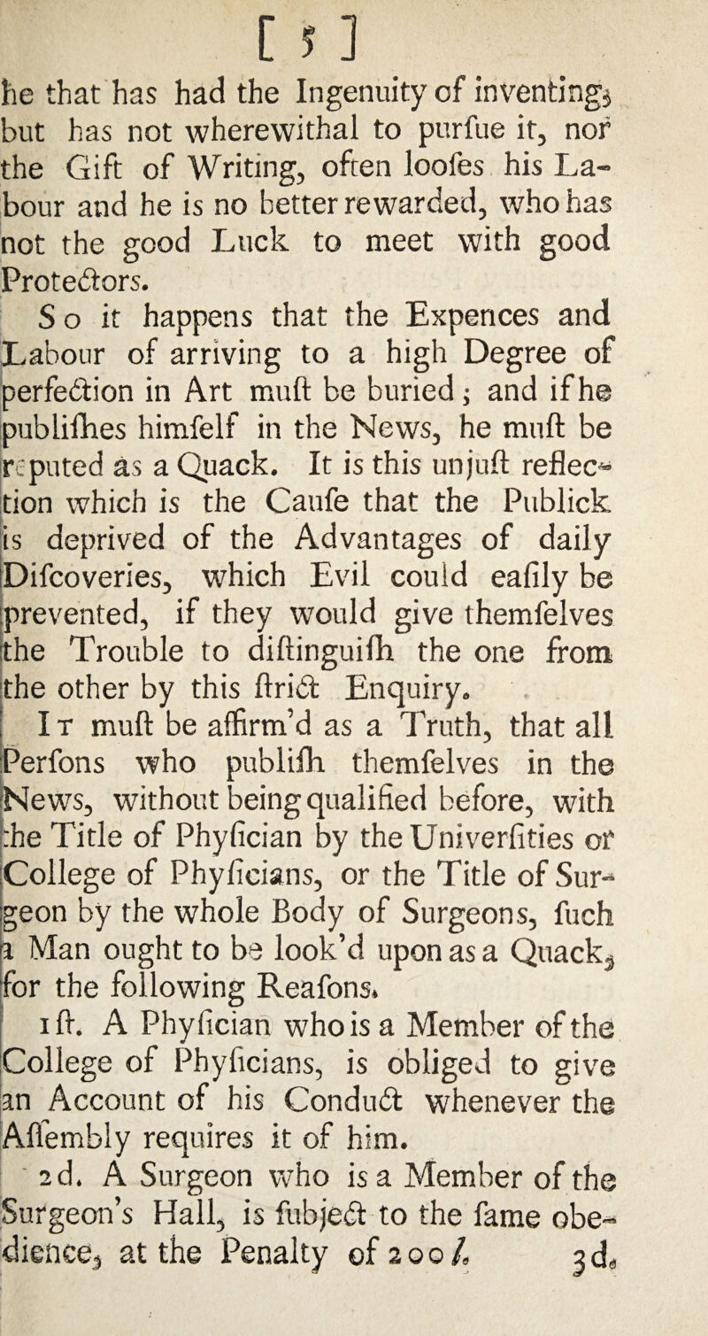 he that has had the Ingenuity of inventing* but has not wherewithal to purfue it, nor the Gift of Writing, often loofes his La¬ bour and he is no better rewarded, who has not the good Luck to meet with good Protestors. S o it happens that the Expences and Labour of arriving to a high Degree of perfedfion in Art muft be buried; and if he publifhes himfelf in the News, he muft be reputed as a Quack. It is this unjuft reflect don which is the Caufe that the Publick is deprived of the Advantages of daily Difcoveries, which Evil could eafily be [prevented, if they would give themfelves the Trouble to diftinguifti the one from the other by this ftrict Enquiry. I t muft be affirm’d as a Truth, that all Perfons who publifh themfelves in the News, without being qualified before, with :he Title of Phyfician by the Univerfities or College of Phyfieians, or the Title of Sur¬ geon by the whole Body of Surgeons, fuch a Man ought to be look’d upon as a Quack^ for the following Reafons. i ft. A Phyfician who is a Member of the College of Phyficians, is obliged to give an Account of his Conduct whenever the Alfembly requires it of him. 2d. A Surgeon who is a Member of the Surgeon’s Hall, is fubjedt to the fame obe¬ dience, at the Penalty of 200/, 2da