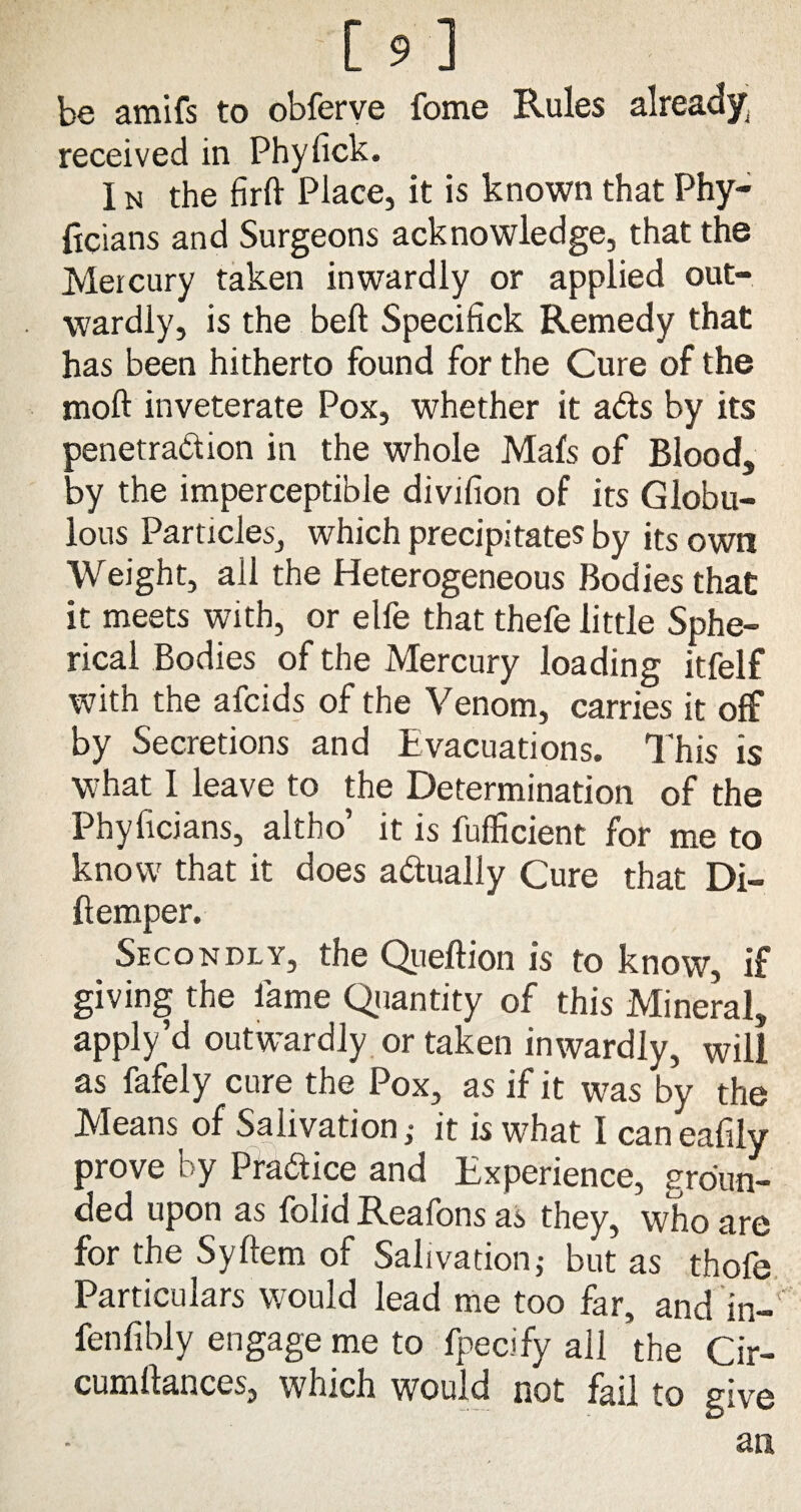 be amifs to obferve fome Rules already; received in Phylick. I n the firft Place, it is known that Phy- ftcians and Surgeons acknowledge, that the Mercury taken inwardly or applied out¬ wardly, is the bell Specifick Remedy that has been hitherto found for the Cure of the moft inveterate Pox, whether it ads by its penetradion in the whole Mafs of Blood, by the imperceptible divifion of its Globu- lous Particles, which precipitates by its own Weight, all the Heterogeneous Bodies that it meets with, or elfe that thefe little Sphe¬ rical Bodies of the Mercury loading itfelf with the afcids of the Venom, carries it off by Secretions and Evacuations. This is what I leave to the Determination of the Phyficians, altho’ it is fufficient for me to know that it does adually Cure that Di- ftemper. Secondly, the Queftion is to know, if giving the fame Quantity of this Mineral, apply’d outwardly or taken inwardly, will as fafely cure the Pox, as if it was by the Means of Salivation; it is what I can eafily prove l y Pradice and Experience, groun¬ ded upon as folid Reafons as they, who are for the Syftem of Salivationj but as thofe Particulars would lead me too far, and in- fenfibly engage me to fpecify all the Cir- cumllances, which would not fail to give an