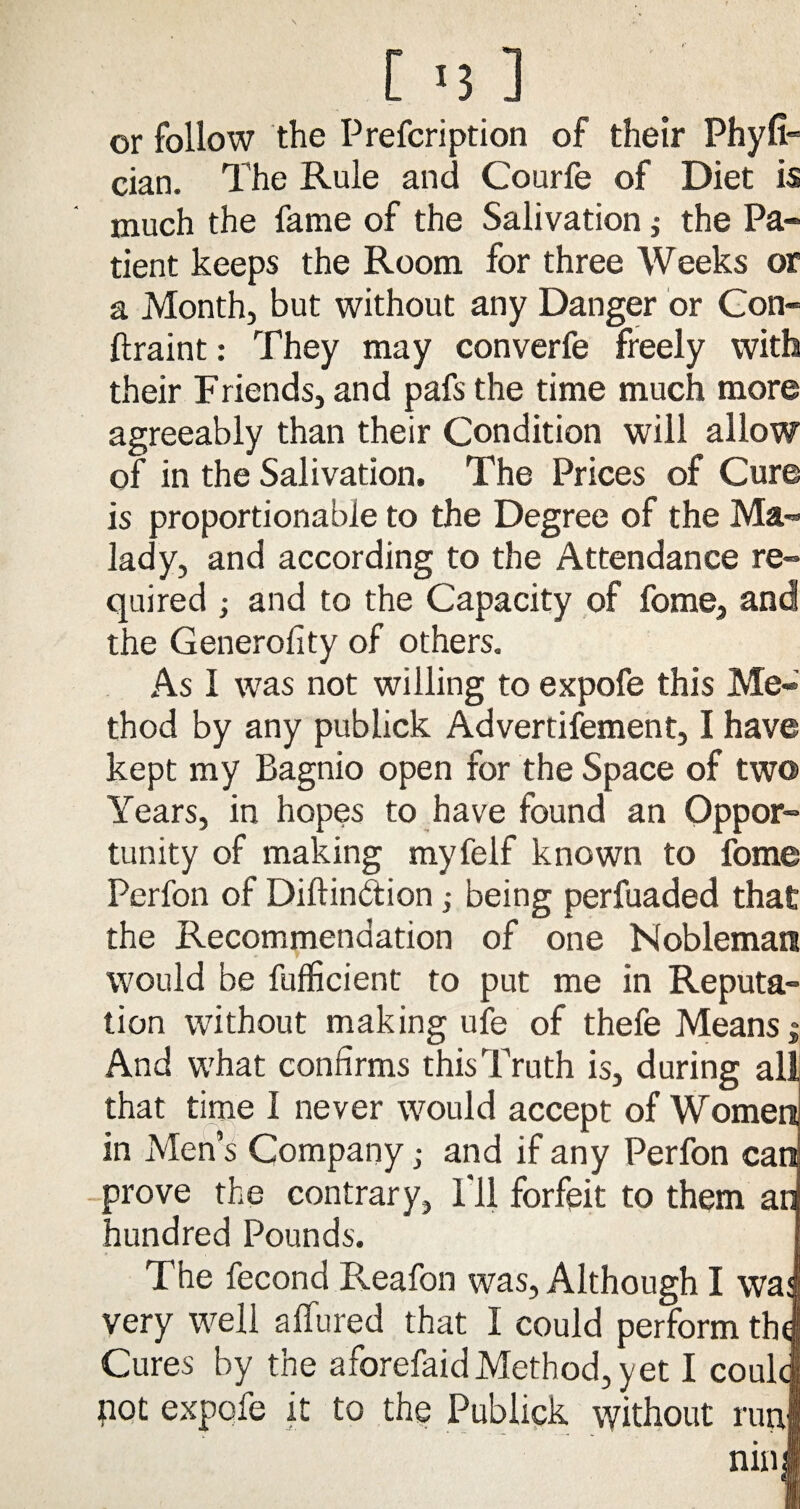 [ '3 ] or follow the Prefcription of their Phyfi cian. The Rule and Courfe of Diet is much the fame of the Salivation ,• the Pa¬ tient keeps the Room for three Weeks or a Month, but without any Danger or Con- ftraint: They may converfe freely with their Friends, and pafs the time much more agreeably than their Condition will allow of in the Salivation. The Prices of Cure is proportionable to the Degree of the Ma¬ lady, and according to the Attendance re¬ quired ; and to the Capacity of fome, and the Generolity of others. As I was not willing to expofe this Me¬ thod by any publick Advertifement, I have kept my Bagnio open for the Space of two Years, in hopes to have found an Oppor¬ tunity of making myfelf known to fome Perfon of Diftinbtion; being perfuaded that the Recommendation of one Nobleman would be fufficient to put me in Reputa¬ tion without making ufe of thefe Means j And what confirms this Truth is, during that time I never would accept of Wome in Men’s Company; and if any Perfon ca prove the contrary, I'll forfeit to them a hundred Pounds. The fecond Reafon was, Although I wa very well allured that I could perform th Cures by the aforefaid Method, yet I coul pot expofe it to the Publick without run