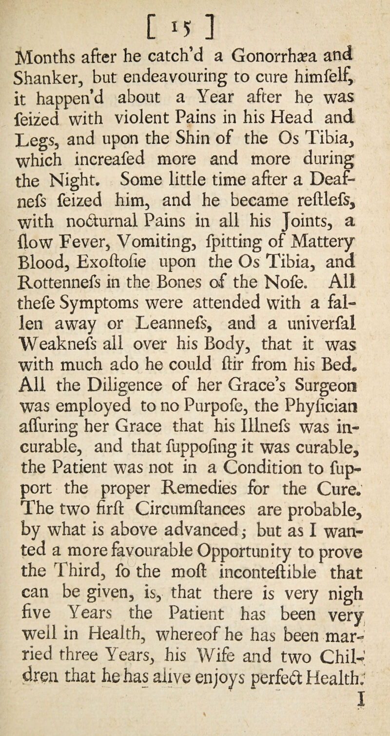 c >n Months after he catch’d a Gonorrhea and Shanker, but endeavouring to cure himfelf, it happen’d about a Year after he was feized with violent Pains in his Head and Legs, and upon the Shin of the Os Tibia, which increafed more and more during the Night. Some little time after a Deaf- nefs feized him, and he became reftlefs, with nocturnal Pains in all his Joints, a flow Fever, Vomiting, fpitting of Mattery Blood, Exoftofie upon the Os Tibia, and Rottennefs in the Bones of the Nofe. All thefe Symptoms were attended with a fal¬ len away or Leannefs, and a univerfal Weaknefs all over his Body, that it was with much ado he could ftir from his Bed. All the Diligence of her Grace’s Surgeon was employed to no Purpofe, the Phyfician afluring her Grace that his Illnefs was in¬ curable, and that fuppofing it was curable, the Patient was not in a Condition to fup- port the proper Remedies for the Cure. The two firft Circumftances are probable, by what is above advanced; but as I wan¬ ted a more favourable Opportunity to prove the Third, fo the moft inconteftible that can be given, is, that there is very nigh five Years the Patient has been very well in Health, whereof he has been mar¬ ried three Years, his Wife and two Chil¬ dren that he has alive enjoys perfect Health;