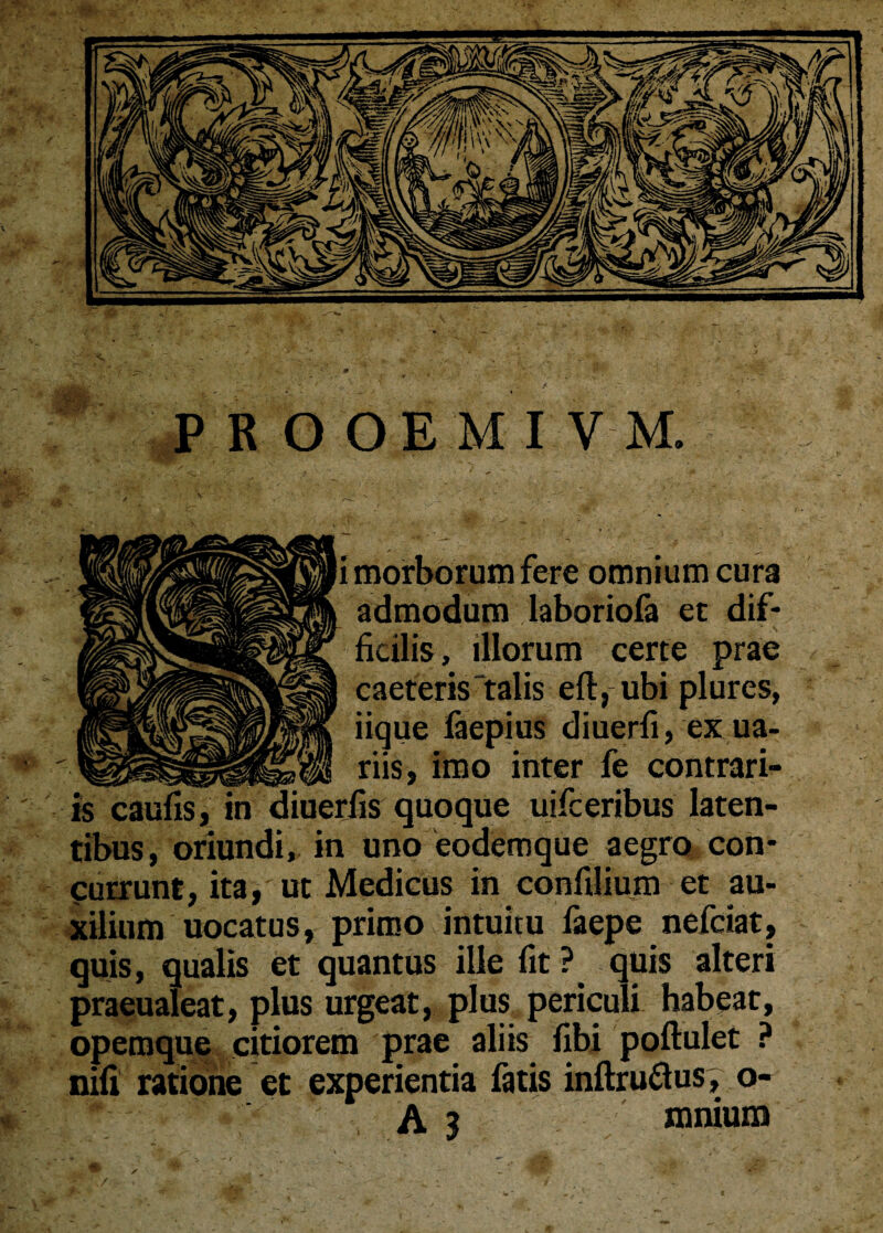 Ii morborum fere omnium cura admodum laboriofa ec dif¬ ficilis, illorum certe prae caeteris‘talis eft, ubi plures, iique faepius diuerfi, exua- _ riis, imo inter fe contrari¬ is caufis, in diuerfis quoque uifceribus laten¬ tibus, oriundi, in uno eodemque aegro con¬ currunt, ita, ut Medicus in confilium et au¬ xilium uocatus, primo intuitu faepe nefciat, quis, qualis et quantus ille fit ? quis alteri praeualeat, plus urgeat, plus periculi habeat, opemque citiorem prae aliis fibi poftulet ? nifi ratione et experientia fatis inftru&us, o- A 3 mnium