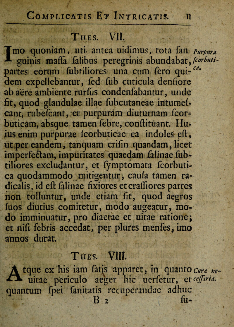 Thes. VII. ' -'w , - ^ i Imo quoniam, uti antea uidimus, tota fan pumrx guinis raaffa falibus peregrinis abundabat,(corbuti- partes eorum fubtiliores una cum fero qui-™* dem expellebantur, fed fub cuticula denfiore ab aere ambiente rurfus condenfabantur, unde fit, quod glandulae illae fubcutaneae intumel- cant, rubefcant, et purpuram diuturnam fcor~ buticam, absque tamen febre, conftituant. Hu¬ ius enim purpurae fcorbuticae ea indoles eft, ut per eandem, tanquam crifin quandam, licet imperfe&am, impuritates quaedam falinae fub- tiliores excludantur, et fymptomata fcorbuti- ca quodammodo mitigentur, caula tamen ra- dicalis, id eft falinae fixiores etcrafliores partes non tolluntur, unde etiam fit, quod aegros . fuos diutius comitetur, modo augeatur, mo¬ do imminuatur, pro diaetae et uitae ratione; et nili febris accedat, per plures menfes, imo annos durat. Thes. VIII. Atque ex his iam fatis apparet, in quanto Cura ne- uitae periculo aeger hic uerfetur, et cejfiria. quantum fpei fanitatis recuperandae adhuc . ' B 2 - fu-