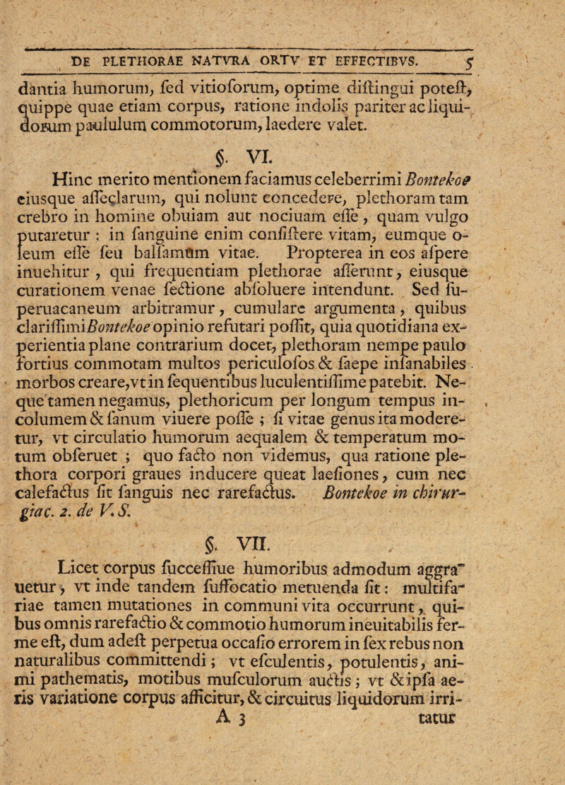 * DE PLETHORAE NATVRA ORTV ET EFFECTIBVS. $ dantia humorum, fed vitioforum, optime diftingui poteft, quippe quae etiam corpus, ratione indolis pariter ac liqui¬ dorum paululum commotorum, laedere valet. §• VI. Hinc merito mentionem faciamus celeberrimi Bontekoe ciusque afleglarum, qui nolunt concedere, plethoram tam crebro in homine obuiam aut nociuam efie , quam vulgo putaretur : in fanguine enim confidere vitam, eum que o- Ieum efie feu ballamtim vitae. Propterea in eos alpere inuehitur , qui frequentiam plethorae allerunt, eiusque curationem venae feftione abfoluere intendunt. Sed fu- peruacaneum arbitramur, cumulare argumenta, quibus clariffimif?^/^w opinio refutari poflit, quia quotidiana ex¬ perientia plane contrarium docet, plethoram nempe paulo fortius commotam multos periculofos & faepe inlanabiles . morbos creare,vtin fequentibus luculentifiime patebit. Ne¬ que tamen negamus, plethoricum per longum tempus in¬ columem & fanum viuere pofie ; fi vitae genus ita modere¬ tur, vt circulatio humorum aequalem & temperatum mo¬ tum obferuet ; quo fa£k> non videmus, qua ratione ple- thora corpori graues inducere queat laefiones, cum nec calefa&us fit fanguis nec rarefa&us. Bontekoe in chirur¬ giae. 2. de V, $. §. VII. Licet corpus (uccefliue humoribus admodum aggra“ uetur, vt inde tandem fuffbcatio metuenda fit: multifa¬ riae tamen mutationes in communi vita occurrunt,. qui¬ bus omnis rarefa&io & commotio humorum ineuitabilis fer- me eft, dum adeft perpetua occafio errorem in (ex rebus non naturalibus committendi; vt efculentis, potulentis, ani¬ mi pathematis, motibus mufculorum auftis; vt &ipfa ae¬ ris variatione corpus afficitur, & circuitus liquidorum irri-