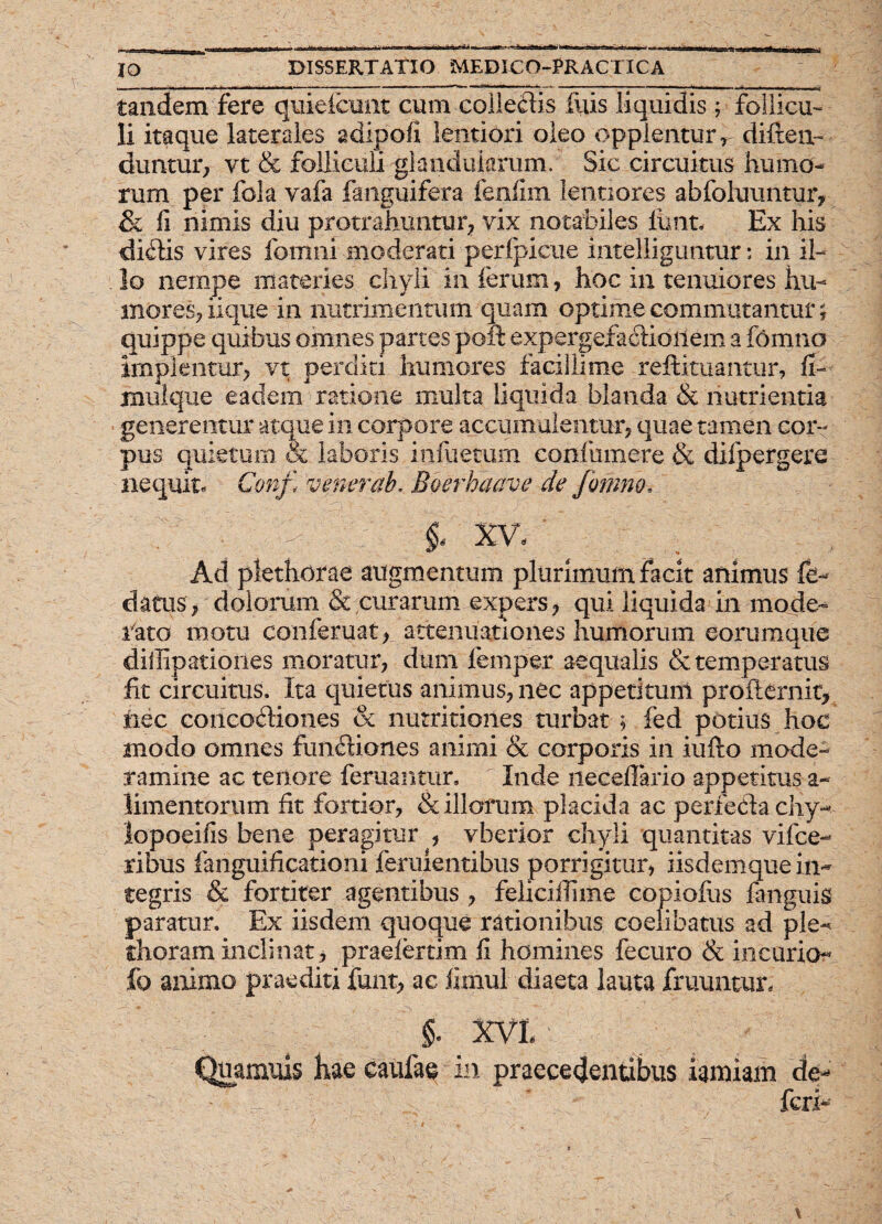 tandem fere qmeicuiit cum colledis iliis liquidis ; follicu¬ li itaque laterales adipofi lentiori oleo opplenturV difteiv duntur? vt & folliculi glandularum. Sic circuitus humo¬ rum per fola vafa fanguifera fenfim lentiores abfoluuntur, & fi nimis diu protrahuntur? vix notabiles lunt. Ex his didis vires fo-mnr moderati perfpicue intelliguntur: in il¬ lo nempe materies chyli in ferum, hoc in tenuiores hu¬ mores, iique-in nutrimentum quam optime commutantur; quippe quibus omnes partes poft expergefactionem a fomno implentur; vt perdici humores facillime reftituantur, fi- mulque eadem ratione inulta liquida blanda & nutrientia generentur atque in corpore accumulentur? quae tamen cor¬ pus quietum & laboris infuecum coniumere & difpergere nequit- Conf< v ener ab, Boerhaave de fomno■. ; ?' : |:. §] XV, Ad plethorae augmentum plurimum facit animus fe- datus, dolorum & curarum expers ? qui liquida in mode- rato motu conferuat? attenuationes humorum eorumque diilipationes moratur? dum femper aequalis & temperatus fit circuitus. Ita quietus animus? nec appetitum proflernit? nec concodiones & nutritiones turbat ? fed potius hoc modo omnes fundiones animi & corporis in iufto mode¬ ramine ac tenore feruantur. Inde neceflario appetitus a- limentorum fit fortior? & illorum placida ac perfedachy- lopoeifis bene peragitur ? vberior chyli quantitas vifce- ribus fanguificationi feruientibus porrigitur? iisdemque in¬ tegris & fortiter agentibus ? feliciilime copiofus fanguis paratur. Ex iisdem quoque rationibus coelibatus ad ple-* thoram inclinat? praelertim fi homines fecuro & incurio- fo animo praediti funt? ac fimul diaeta lauta fruuntur, §. XVI ■ Quamuis hae caufae in praecedentibus iamiam de- fcrh