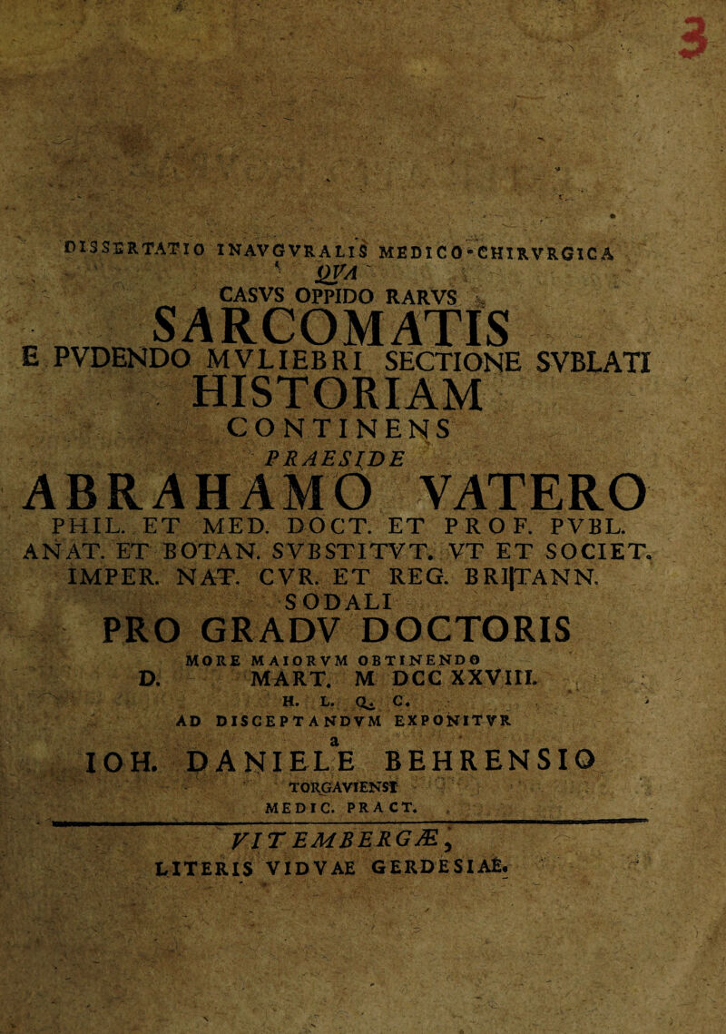 DISSERTATIO INAVGVRALIS MEDIC0-CHIRVRG1CA CASVS OPPIDO RARVS E PVDENDO MVLIEBRI SECTIONE SVBLATI CONTINENS PRAESIDE ABRAHAMO VATERO PHIL. ET MED. DOCT. ET P R O F. PVBL. A NAT. ET BOTAN. SVBSTITVT. VT ET SOCIET. IMPER. NAT. CVR. ET REG. BR1|TANN. SODALI PRO GRADV DOGTORIS MORE MAIORVM OBTINENDO D. MART, M DCC XXVIII. H. L. Qj. C. AD DISCEPT ANDVM EXPONITVR IOH. DANIELE BEHREN SIO TORGAVIENSI MEDIC. PRACT. VIT EMBERGM ) LITERIS VIDVAE GERDESIAE.