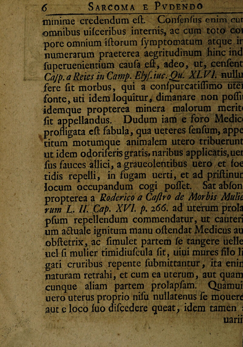 minime credendum eft. Confenfus enim cui omnibus uifeeribus internis, ae cum toto coi pore omnium iftorum fymptQmatum atque ir numerarum praeterea aegritudinum hinc ind fuperuenieotium caufa eft, adeo, ut, cenfent Cajp.a Reies in Camp. Elyf.iuc.Qu. XLVl. nullu fere fit morbus, qui a conipurcatuiimo utei fonte , uti idem loquitur, dimanare non poflii idemque propterea minera malorum meriti fit appellandus. Dudum iam e foro Medio profligata eft fabula, qua ueteres fenfum, appe titum motumque animalem utero tribuerunt ut idem odoriferis gratis» naribus applicatis, uei fus fauces ailici, a graueolentibus uero et foe tidis repelli, in fugam uerti, et ad priftinur locum occupandum cogi pollet. Sat abfon propterea a Roderico a Caftro de Morbis Mulh rum L, II. Gap. XVI. p. 266. ad uterum prola pfum repellendum commendatur, ut cauteri um a&uale ignitum manu offendat Medicus au obftetrix, ac fimulet partem fe tangere uclle uel fi mulier timidiufcula fit, uiui mures filo li gati cruribus repente fubmittantur , ita enir naturam retrahi, et cum ea uterum, aut quam cunque aliam partem prolapfam. Quamui uero uterus proprio nifu nullatenus fe mouere aut e loco fuo difcedere queat, idem tamen ; ■ ■ uarii