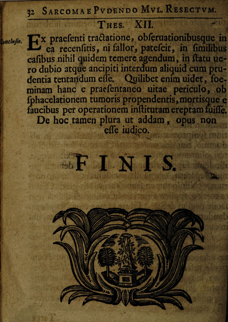 p Sarcoma e PvDEiJDO Mvl. Resectvm. *m i mchfio. Thes. XII. Ex praefenti tra&atione, obferuationibusque in ■ ea recenfitis, ni fallor, patefcit, in fimilibus cafibus nihil <j»idem temere agendum, in flatu ue« ro dubio atque ancipiti interdum aliquid cum pru¬ dentia tentartdum efle. Quilibet enim uidet, foe- roinam hanc e praefentaneo uitae periculo, ob fphacelationem tumoris propendentis,mortisque e faucibus per operationem inftitutam ereptam fuifle. De hoc tamen plura ut addam, opus non efle iud|co. •H i, * I N I S. ’■ '^1%,