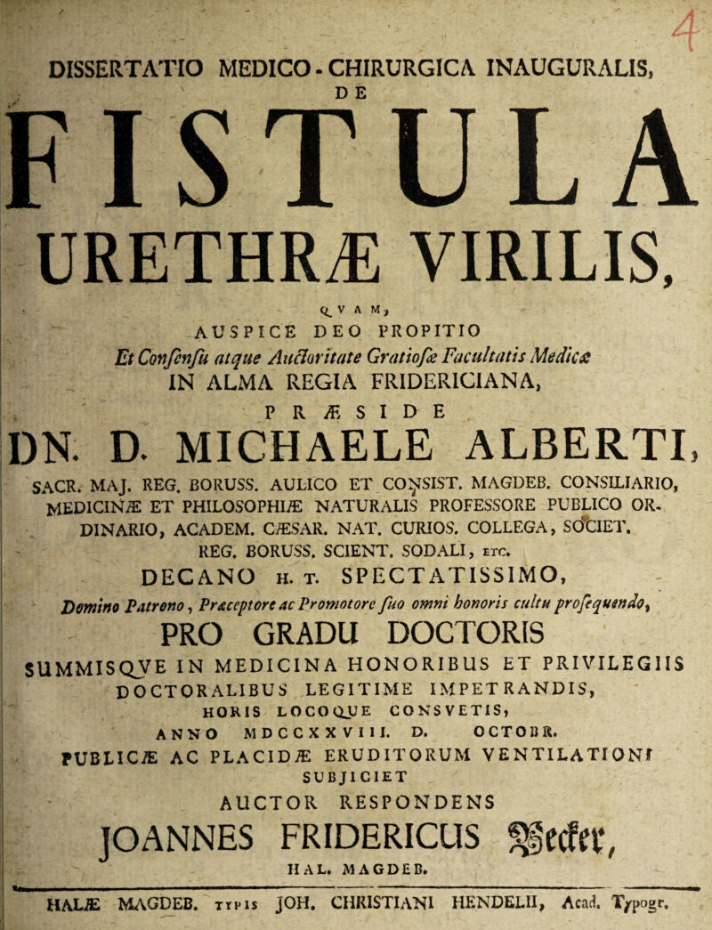 DISSERTATIO MEDICO - CHIRURGICA INAUGURALIS, FISTULA URETHRAS VIRILIS, V A M , AUSPICE DEO PROPITIO Et Confinfu atque Auctoritate Gratinfk Facultatis Medies IN ALMA REGIA FRIDERICIANA, DN. D. MICHAELe ALBERTI, SACR. MAJ. REG. BORUSS. AULICO ET CO^SIST. MAGDEB. CONSILIARIO, MEDICINA ET PHILOSOPHIAS NATURALIS PROFESSORE PUBLICO OR. DINARIO, ACADEM. C/ESAR. NAT. CURIOS. COLLEGA, SOCIET. REG. BORUSS. SCIENT. SODALI, etc. DECANO h. t. SPECTATISSIMO, - Dentino Patrono, Praceptore ac Promotore fuo omni honoris cultu profequendot PRO GRADU DOCTORIS SUMMISQJVE IN MEDICINA HONORIBUS ET PRIVILEGIIS DOCTORALIBUS LEGITIME IMPETRANDIS, HORIS LOCOQJJE CON SVETIS, ANNO MDCCXXVIII. D. OCTOI3R. PUBLICI AC PLACIDiE ERUDITORUM VENTILATIONE SUBJICIET AUCTOR RESPONDENS JOANNES FRIDERICUS ?|ccfa‘, UAL. MAGDEB. HALE MAGDEB. trus JOH. CHRISTIANI HENDELII, Acati. T/pogr.