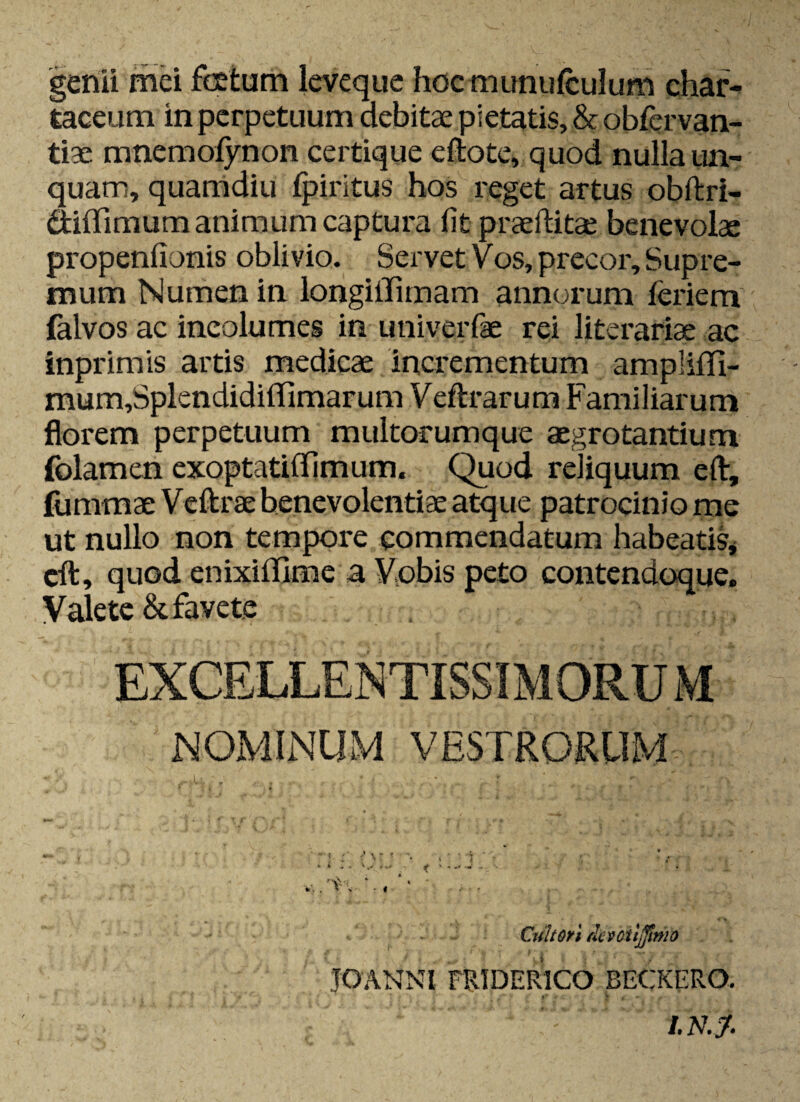 genii mei foetum leveque hoc munufculum char¬ taceum in perpetuum debitae pietatis, & obfervan- tiae mnemofynon certique eftote, quod nulla un¬ quam, quamdiu fpiritus hos reget artus obftri- dififimum animum captura fit praefUtae benevolae propenfionis oblivio. Servet v os, precor. Supre¬ mum Numen in longiilimam annorum ieriem (alvos ac incolumes in univerfae rei literariae ac inprimis artis medicae incrementum amplififi- mum,Splendidiirimarum Veftrarum Familiarum florem perpetuum multorumque aegrotantium folamen exoptatiflfimum. Quod reliquum eft, fummae Veftrae benevolentiae atque patrocinio me ut nullo non tempore commendatum habeatis* cft, quod enixiilime a Vobis peto contendoque. Valete & favete NOMINUM VESTRORUM Cultori rlcvcttjjinio JOANNI PRIDERICO BECKERO. •' T * - . I.NJ.