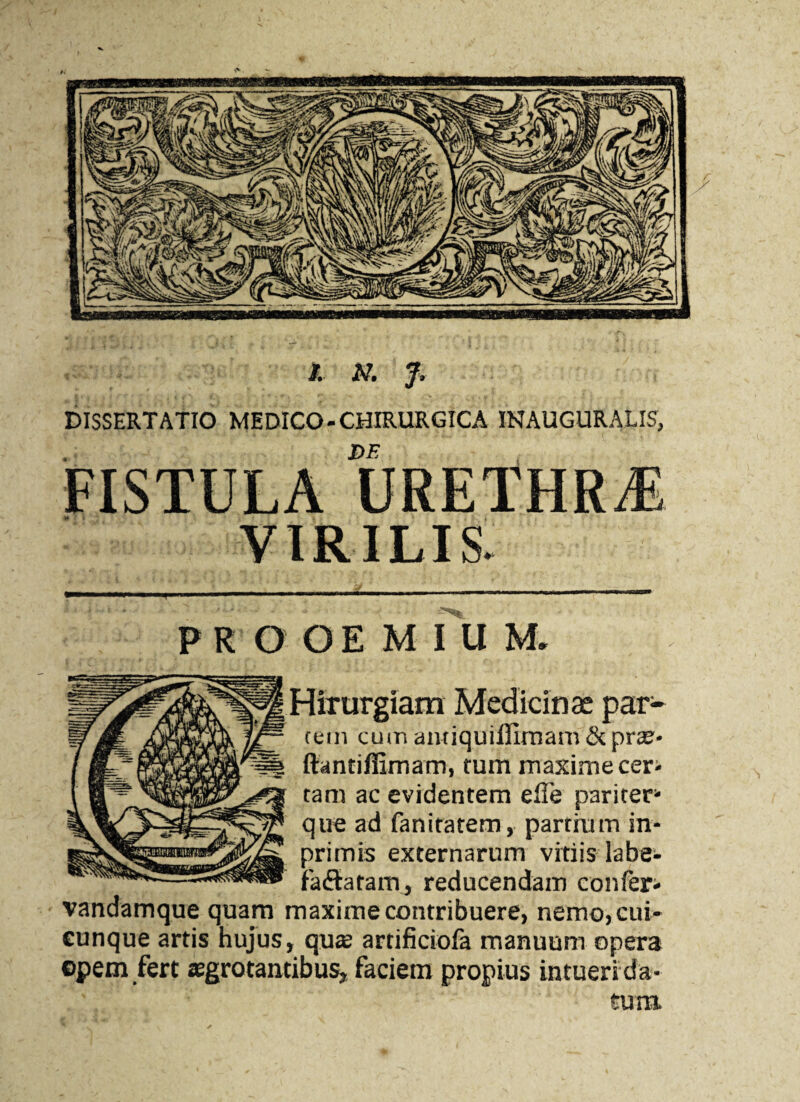 DISSERTATIO MEDICO-CHIRURGICA iNAnmiRAT FISTULA URETHRA VIRILIS. PROOEMIUM. rem cum antiquiflimam & prae- ftantiffimam, tum maxime cer¬ tam ac evidentem efie pariter1 que ad fanitatem, partium in- primis externarum vitiis labe- faftatam, reducendam confer- vandamque quam maxime contribuere, nemo, cui¬ cunque artis hujus, qua artificiofa manuum opera opem fert aegrotantibus, faciem propius intuenda-