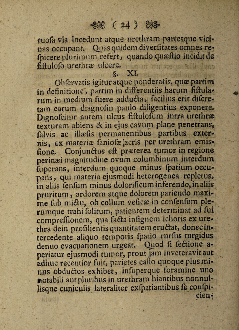 tuofa via incedunt atque urethram partesque vici* nas occupant. Quas quidem diverfitates omnes re- fpicere plurimum refert» quando quaeftio incidit de fiflulofo urethra; ulcere. §. XI. Qhfervatis igitur atque ponderatis, quse partire in definitione, partim in differentiis harum fiftula- rum in medium fuere addufia, facilius erit difcre- tam earum diagnofm paulo diligentius exponere. Dignofcitnr aurem ulcus fiftulofum intra urethrae texturam abiens & in ejus cavum plane penetrans, falvis ac illeetis permanentibus partibus exter¬ nis, ex materia; faniofae lacris per urethram emis» fione. Conjunffus eft praeterea tumor in regione perinaei magnitudine ovum columbinum interdum fuperans, interdum quoque minus fpatium occu¬ pans , qui materia ejusmodi heterogenea repletus, in aliis fenfum minus dolorificum inferendo, in aliis pruritum, ardorem atque dolorem pariendo maxi¬ me fub miffu, ob collum veficse in confenfum ple¬ rumque trahi folitum, patientem determinat ad fui compreflionem, qua fadla infignem ichoris ex ure¬ thra dein profilientis quantitatem eruftat, donec in¬ tercedente aliquo temporis fpatio rurfus turgidus denuo evacuationem urgeat. Quod fi feffione a- periatur ejusmodi tumor, prout jam inveteravit aut adhuc recentior fuit, parietes callo quoque plus mi¬ nus obduQos exhibet, infuperque foramine uno notabili aut pluribus in urethram hiantibus nonnul* lisque cuniculis lateraliter exlpatiantibus fe confpi-