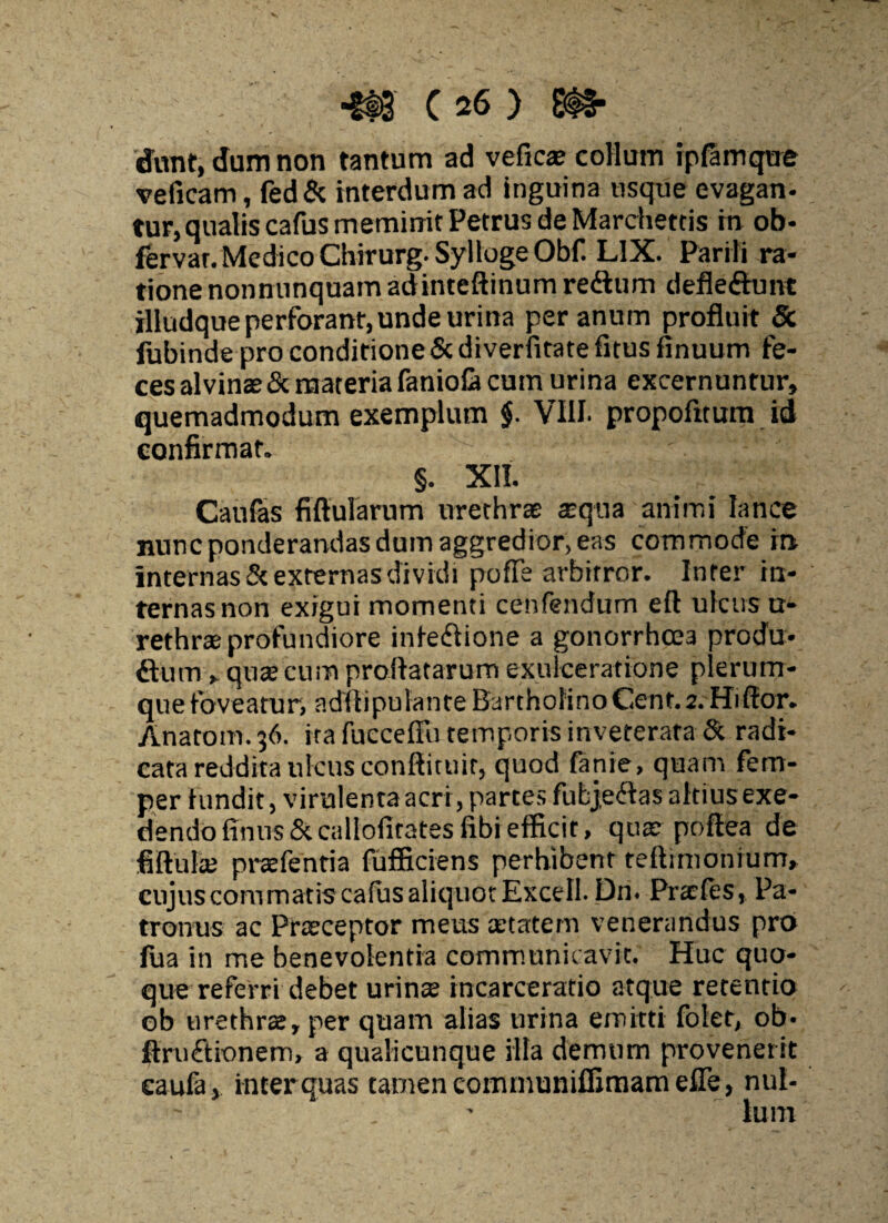 dTunt, dum non tantum ad veficas collum ipfamque veficam, fed& interdum ad inguina usque evagan¬ tur, qualis cafus meminit Petrus de Marchettis in ob- fervar. Medico Chirurg.SyllogeObf. LIX. Parili ra¬ tione nonnunquam adinteftinum re&um defle&unt illudque perforant, unde urina per anum profluit & fiibinde pro conditione & diverfitate fitus finuum fe¬ ces alvinas & materia faniofl» cum urina excernuntur, quemadmodum exemplum f VIII. propofitum id confirmat. §. XII. Caufas fiftularum urethrae aequa animi lance nunc ponderandas dum aggredior, eas commode in internas & externas dividi pofTe arbitror. Inter in¬ ternas non exigui momenti cenfendum eft ulcus u- rethras profundiore inledlione a gonorrhcea produ- flum , quas cum proflatarum exulceratione plerum¬ que foveatur, adflipulante Bartholino Cent. 2. Hiflor. Anatom.36. ita fucceffu temporis inveterata & radi¬ cata reddita ulcus conftituit, quod fanie, quam fem- per fundit, virulenta acri, partes fubjetfas altius exe¬ dendo fTnus&callofitatesfibiefficit, qua? poftea de fiftulas praefentia fufficiens perhibent teflimonium, cujus commatis cafus aliquot Excell. Dri. Prxfes, Pa¬ tronus ac Prasceptor meus aetatem venerandus pro fua in me benevolentia communicavit. Huc quo¬ que referri debet urina incarceratio atque retentio ob urethras, per quam alias urina emitti folet, ob- ftruftionem, a qualicunque illa demum provenerit eaufa, inter quas tamen communiffimam efle, nui*