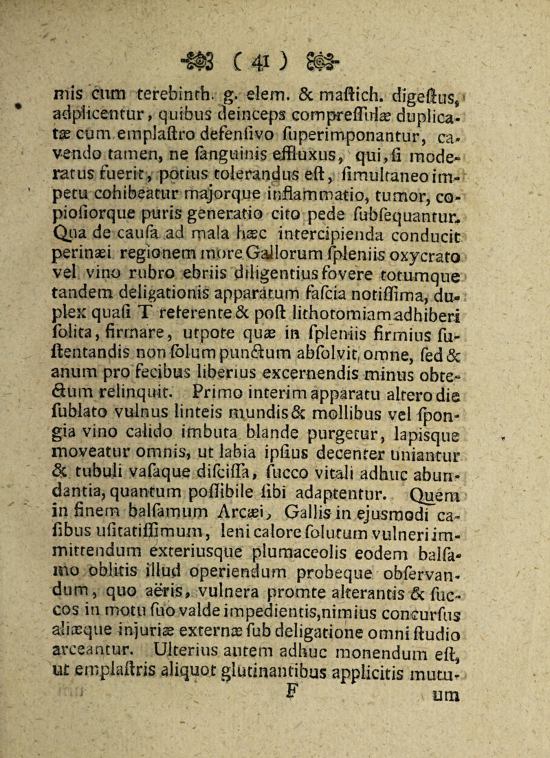 mis cum terebinth. g. elem. & maftich. digeftus, addicentur, quibus deinceps compreflula; duplica¬ tas cum emplaftro defenfivo fuperimponantur, ca¬ vendo tamen, ne fanguinis effluxus, qui,fi mode¬ ratus fuerit, patius tolerandus eft, fimultaneoim¬ petu cohibeatur majorque inflammatio, tumor, co- piofiorque puris generatio cito pede fubfequantur. Qua de caufa ad mala hxc intercipienda conducit perinaei regionem more Gallorum fpleniis oxycrato vel vino rubro ebriis diligentius fovere totumque tandem deligationis apparatum fafcia notiffima, du¬ plex quafi T reterente & poft lithotomiamadhiberi folita, firmare, utpote quas in fpleniis firmius fu- ftentandis non (blum punflum abfolvit, omne, fed& anum pro fecibus liberius excernendis minus obte- «Sum relinquit. Primo interim apparatu altero die fublato vulnus linteis mundis & mollibus vel fpon- gia vino calido imbuta blande purgetur, lapisque moveatur omnis, ut labia ipfius decenter uniantur & tubuli vafaque difcifla, fucco vitali adhuc abun¬ dantia, quantum poflibile libi adaptentur. Quem in finem balfamum Arcasi, Gallis in ejusmodi ca- fibus ufitatiflimum, leni calore foiututn vulneri im¬ mittendum exteriusque plumaceolis eodem balfa- mo oblitis illud operiendum probeque- obfervan- dum, quo aeris, vulnera promte alterantis & fuc- cos in motu fuo valde impedientis,nimius concurfus aliasque injuriae externa; fub deligatione omni Audio arceantur. Ulterius autem adhuc monendum eft, ut emplaftris aliquot glutinantibus applicitis mutu- F a una