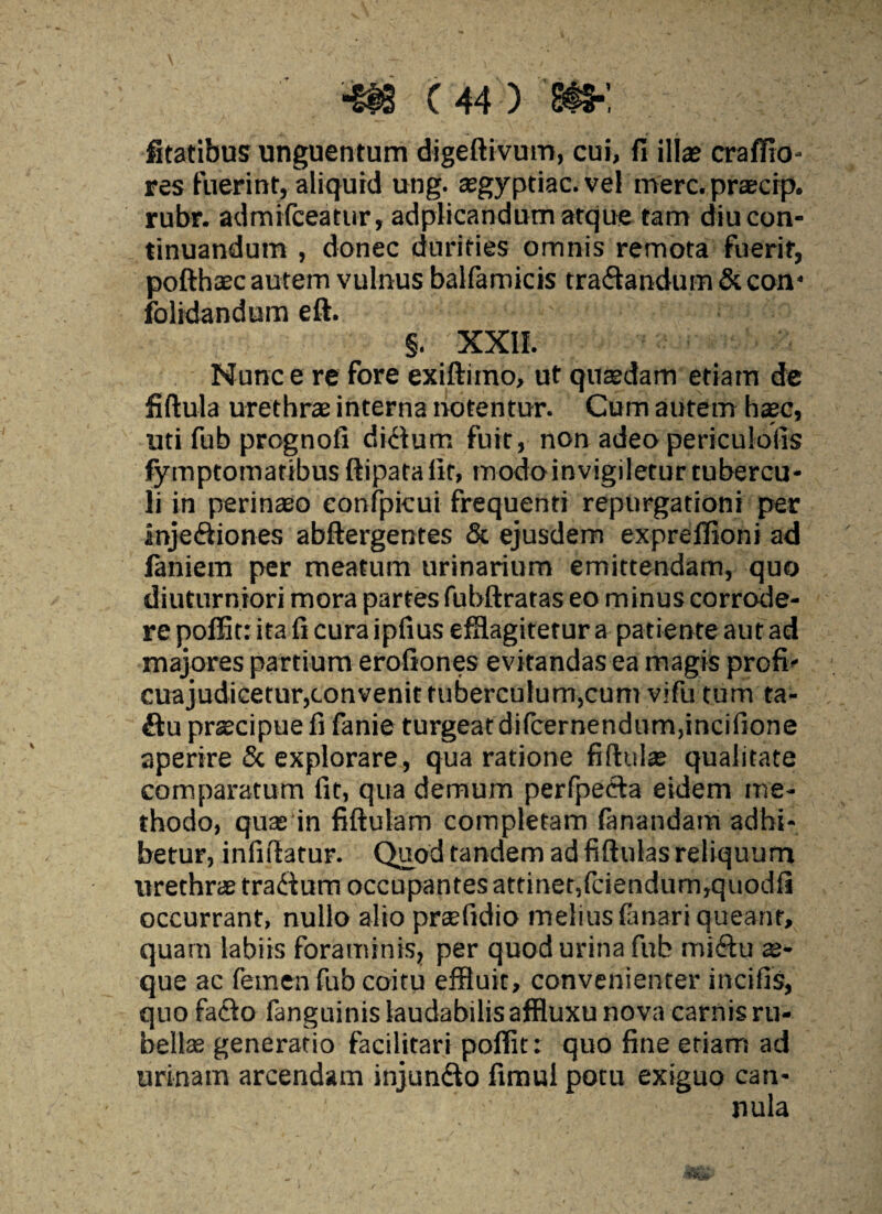 fitatibus unguentum digeftivum, cui, fi illae crafiio- res fuerint, aliquid ung. asgyptiac. vel merc.praecip. rubr. admifceatur, adplicandum atque tam diu con¬ tinuandum , donec durities omnis remota fuerit, pofthaec autem vulnus balfamicis traftandum & con* folidandum eft. §. XXII. Nunc e re fore exiftiino, ut quasdam etiam de fiftula urethra; interna notentur. Cum autem hasc, uti fub prognofi dkium fuit, non adeo periculofis fymptotnatibusftipataiit, modoinvigileturtubercu¬ li in perinaeo confpkui frequenti repurgationi per injeftiones abftergentes & ejusdem exprelTiont ad laniem per meatum urinarium emittendam, quo diuturniori mora partes fubftratas eo minus corrode¬ re poffitr ita fi cura ipfius efflagitetur a patiente aut ad majores partium erofiones evitandas ea magis profi- cuajudicetur,convenit tuberculum,cum vifu tum ta- ftu praecipue fi fanie turgeatdifcernendum,incifione aperire & explorare, qua ratione fiftulas qualitate comparatum fit, qua demum perfpecia eidem me¬ thodo, quas in fiftulam completam fanandam adhi¬ betur, infiflatur. Quod tandem ad fiftulas reliquum urethras tradium occupantes attinet,fciendum,quodfi occurrant, nullo alio prtefidio melius fanari queant, quam labiis foraminis, per quod urina fub misftu ae¬ que ac femen fub coitu effluit, convenienter incilis, quo facio fanguinis laudabilis affluxu nova carnis ru¬ bellae generatio facilitari poflit: quo fine etiam! ad urinam arcendam injundto fimul potu exiguo can¬ nula