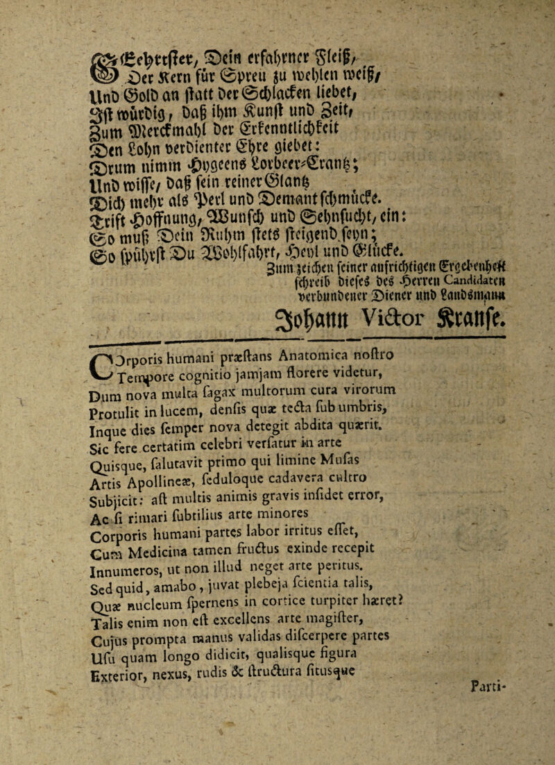 rCetytttfet:, ©ctn «faljvttcr Sfeif/. _> i)ct tfern fur ©pveu ju roel)(cn rodf/ llnO @olD an jhitt t>er ©c&lacfen licbct, Sft trutfcig, Da|? il>m £unjt unD 3dtf gum ®lcrcfmat)l Der fcfentitlic&fcit Stn £ol)n wrDienter £l)re giebet: ©cum nimm #Mcen$ £oibc«4Ecanf}; ilnt> ttjijfc/ f«in.«iner@lan$ ©id) nicbv ais ^cd uni) ©emant fd)muc«. $cift «boffnunfl, ^Cunfd) uni) ©eljnfud)^ cin: (gomufj ©cin 9iul)tn ffetg ficigenb.fcun; ©o fpu )vfl ©u 2Ct'l)lfaf)rt, £«>1 uni) ®lucfe. ■ - - 3«m jeic^u fetner mifricfyftgcu 0v.cJ'enf)<# fc^rctb btcfc^ \K$ 'partit CanclidatM »cvbmibeuei* SMenev uni) tiattitfmpiui Sofoamt Vidor Sftaitfe. COrporis humani praeftans Anatomica noftro Tempore cognitio jarojam florere videtur, Dum nova multa fagax multorum cura virorum Protulit in lucem, denfts quae te&a fub umbris, Inque dies femper nova detegit abdita quaerit. Sic fere certatim celebri verfatur ki arte Quisque, falutavit primo qui limine Mufas Artis Apollineae, feduloque cadavera cultro Subjicit: aft multis animis gravis infidet error, Ac fi rimari fubtilius arte minores Corporis humani partes labor irritus eflet, Cura Medicina tamen fruiflus exinde recepit Innumeros, ut non illud neget arte peritus. Sed quid, amabo, juvat plebeja fcientia talis, Quae nucleum fpernens in cortice turpiter haeret? T^lis enim non eft excellens arte magifter. Cujus prompta raanus validas difeerpere partes Ufu quam longo didicit, qualisque figura Exterior, nexus, rudis & ftru&ura fitusque Parti-