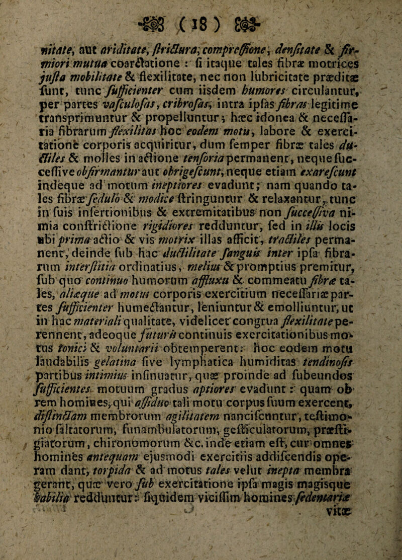 •m e is > m*, wtate; aut ariditate, flri&ura; comprcfftonet denftate & /r- miori mutuacoar&atione : fi itaque tales fibrae motrices jujla mobilitate & flexi litate, nec non lubricitate praeditae lunt, tunc'fuffitienter cum iisdem humores circulantur, per parces vafculofasy cribrofos, intra \\>h$ fibras legitime transprimunrur & propelluntur v foeeidonea & necefla- ria fi brarum flexilitas hoc eodem motis, labore & exerci- tationfe corporis acquiritur, dum femper fibrce tales' du* fliles & molles in adione ^«yor/jpermanenr, nequefuc- ceffiveohfiimanturaut obrigefcunt,neque etiam exarefcunt indeque ad motum ineptiores evadunt; nam quando ta¬ les G&t&fejihrwSc- tnodite'Qit\ng\ifi&ix & relaxantur,., tunc in fuis infertionibus & extremitatibus non fuccefiva ni¬ mia conffri£fione rigidiores redduntur, fed in illts locis «bi prima adio & vis motrix illas afficit, tracliles perma¬ nent,' deinde fub hacduclilt tat e fanguis inter ipfa fibra¬ rum interfinia ordinatius, melius &p r o m p t i u s p re m i tu r, (ub quo continuo humorum affluxu & commeatu fibrae ta- alueque acimotus corporis exercitium neceilarise par¬ tes fuffkienter humediantur, leniuntur & emolliuntur; ut in hac materiali qualitate, v i de 1 i ce t co n grua flexi lit a te pe - rennenc, adeoque futuris continuis exercitationibus mo* tusf- fontes & voluntarii o b t e m p e re n t r hoc eodem motu laudabilis gelatina five lymphatica humrditas tendtnofis partibus intimius infimracury quas proinde ad fubeundos fiifficientes> motuum gradus aptiores evadunt :• quam ob rem homiuesiqui^^/c) tali motiv corpus fuum exercent, diflinflam membrorum agilitatemnancifenntur, teftimo* nio faltatorum, funambuiatorunr, getlicuiatorum, praeftN gratorum, chironomorum &c. inde etiam e fi, cur omne* homui^ antequam ejusmodi exercitiis addifeendis ope¬ ram dmr9 torpida tk admotus tales vehit inepta membra gerant, quae vero fub exercitatione ipfa magis magisque iabilid' reddunturt fiq,uidem;viciffimhoroiae^y9rf^^ i* r':\. ‘ * vitae