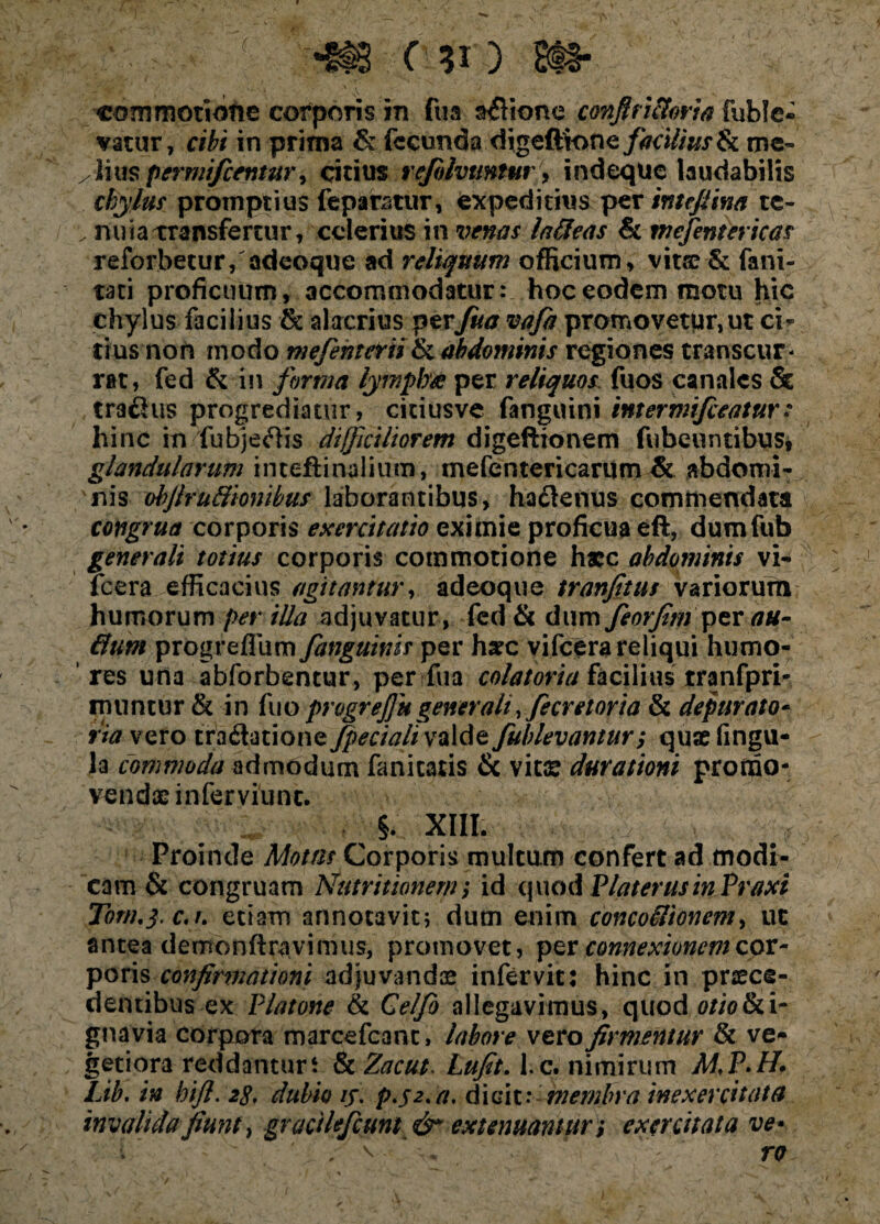 commotione corporis in fua asione cmfiri&oria fuble- vatur, cibi in prima &; fecunda digeftione/tf<;i//j/.r& me- /liuspermifcetmtr 1 citius refilvtmtur■; indeque laudabilis chylus1 promptius feparatur, expeditius per intefiina tc- ; nuia transfertur, celerius in venas lafteas & wefentericas reforbetur, adeoque ad reliquum officium, vitse & fani- tati proficuum, accommodatur: hoc eodem motu hic chylus facilius & alacrius perfua vafa promovetpr,ut ci¬ tius non modo mefenterii& abdominis regiones transcur¬ rat, fed & in forma lymphee per reliquos fuos canales & tr3£!us progrediatur, ciciusve fanguini intermifeeatur: hinc in fu bj effis difficiliorem digeftionem fubeuntibus, glandularum inteftinaliiim, me fen teri carum & abdomi¬ nis ohfiruttionibus laborantibus, ha&enus commendata congrua corporis exercitatio eximie proficua eft, dumfub generali totius corporis commotione haec abdominis vi- icera efficacius agitantur, adeoque tranfitus variorum humorum per iUa adjuvatur, fed & dum feorfim per au- ffutn progrefllim fanguinis per h*c vifcera reliqui humo¬ res una abforbentur, per fua colatoria facilius rranfpri- imintur & in fuo progrejfu generali yfecretoria & depurato- via- vero traflatione fpecialiwalde fublevantur; quae lingu¬ la commoda admodum fanicatis & vitae durationi promo¬ vendae inferviunc. §. XIII. Proinde Motas Corporis multum confert ad modi¬ cam & congruam Nutritionem; id quod Plater usinPr axi Tom.yc.i. edam annotavit; dum enim concoilionem, ut antea demonftravimus, promovet, per connexionem cor¬ poris confirmationi adjuvandae infervic: hinc in prsece- dentibus ex Platone & Celfo allegavimus, quod 0//0&1- gnavia corpora marcefcant, labore vero firmentur & ve¬ getiora reddantur t & Zacut. Lufit. l c. nimirum Lib, in hifi. 2$, dubio /j. p.j2. a. dicit: membra inexercitata invalida fiunt, gracilefeuni & extenuantur i exercitata ve» , \ 1 ' ro