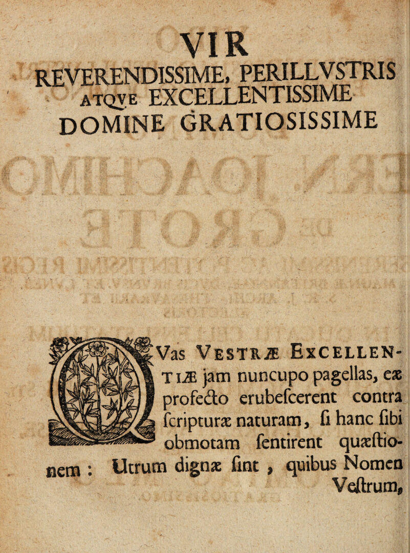 REVERENDISSIME, PERILLVSTRIS atqve EXCELLENTISSIME DOMINE GRATIOSISSIME Vas Vesti,m Excellen- TIJE jam nuncupo pagellas, eas profedo erubefcerent contra fcripturx naturam, fi hanc fibi obmotam fentirent quxftio- mcm : Utrum dignas fmt , quibus Nomen Veftrum,