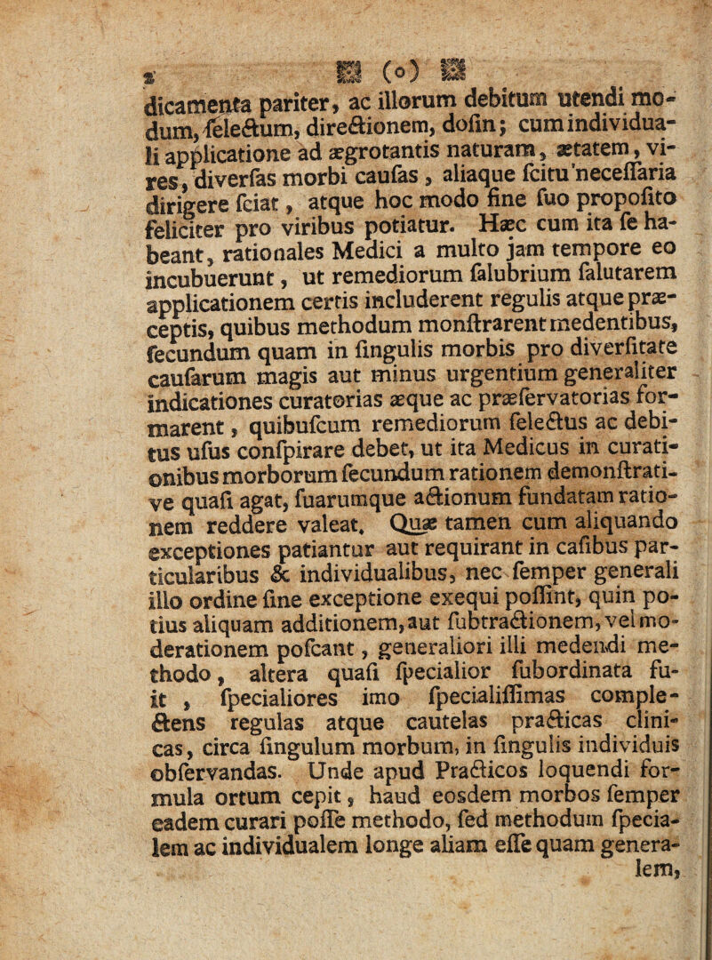 dicamenta pariter, ac illorum debitum utendi mo¬ dum* fcle&um, direftionem, dofin; cum individua- Ii applicatione ad aegrotantis naturam, aetatem, vi¬ res, diverfas morbi caufas, aliaque fcitu'neceflaria dirigere fciat, atque hoc modo fine fuo propofito feliater pro viribus potiatur- Haec cum ita fe ha¬ beant, rationales Medici a multo jam tempore eo incubuerunt, ut remediorum falubrium falutarem applicationem certis includerent regulis atque prae¬ ceptis, quibus methodum monftrarentmedentibus, fecundum quam in lingulis morbis pro diverfitate caularum magis aut minus urgentium generaliter indicationes curatorias aeque ac praefervatorias for¬ marent , quibufcum remediorum fele£tus ac debi¬ tus ulus confpirare debet, ut ita Medicus in curati¬ onibus morborum fecundum rationem demonftrati- ve quafi agat, fuarumque aftionum fundatam ratio¬ nem reddere valeat. Quae tamen cum aliquando exceptiones patiantur aut requirant in cafibus par¬ ticularibus & individualibus, nec femper generali illo ordine fine exceptione exequi poffinf, quin po¬ tius aliquam additionem, aut fubtra&ionem, vel mo¬ derationem pofcant, generaliori illi medendi me¬ thodo , altera quafi fpecialior fubordinata fu¬ it , fpecialiores imo fpecialilfimas complo¬ dens regulas atque cautelas prafticas clini¬ cas, circa Ungulum morbum, in fingulis individuis oblervandas. Unde apud Praflicos loquendi for¬ mula ortum cepit, haud eosdem morbos femper eadem curari pofle methodo, fed methodum fpecia- lem ac individualem longe aliam efie quam genera-