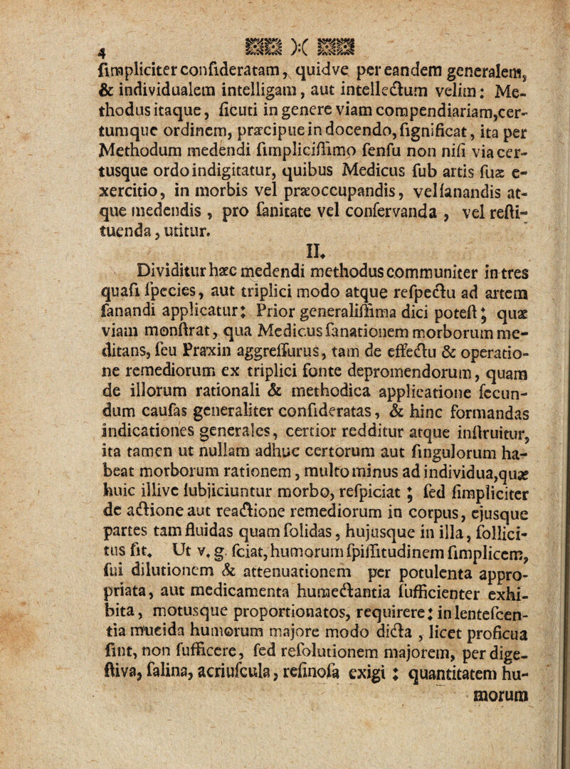 ftmplidterconfideratam^quidve per eandem generalem^ & individualem intelligam, aut intelledlum velim; Me« thodusitaque, ficuti in genere viam compendiariam,cer- tumque ordinem, praecipue in docendo, fignificat, ita per Methodum medendi ftmpliciflimp fenfu non nifi viacer- tusque ordoindigitatur, quibus Medicus fub artis fus e- xercitio, in morbis vel praeoccupandis, vellanandis at¬ que medendis , pro fanitate vel confervanda , vel refti- tuenda, utitur. IU Dividitur haec medendi methodus communiter in tres quafi Ipccies, aut triplici modo atque refpe&u ad artem fanandi applicatur; Prior generaliffima dici potefl * quae viam monftrat, qua Medicus fanationem morborum rae- ditans, feu Praxin aggreffurus, tam de effe&u & operatio¬ ne remediorum ex triplici fonte depromendorum, quam de illorum rationali & methodica applicatione fecun¬ dum caufas generaliter confideratas, & hinc formandas indicationes generales, certior redditur atque inflruitur, ita tamen ut nullam adhuc certorum aut Angulorum ha¬ beat morborum rationem, multo minus adindividua,quse huic illive lubjiciuntur morbo, refpiciat; fed fimpliciter de a&ioneaut rea&ione remediorum in corpus, ejusque partes tam fluidas quamfolidas, hujusque in illa, Pollici¬ tus fit* Ut v* g. fciat, humorum fpiflitudinem fimplicem, fui dilutionem & attenuationem per potulenta appro- priata, aut medicamenta humedantia fufficienter exhi¬ bita, motusque proportionatos, requirere; in lentefcen- tia mueida humorum majore modo didta , licet proficua fint, non fufficere, fed refolutionem majorem, perdige- ftiva, falina, acriufcula, reflnofa exigi; quantitatem hu¬