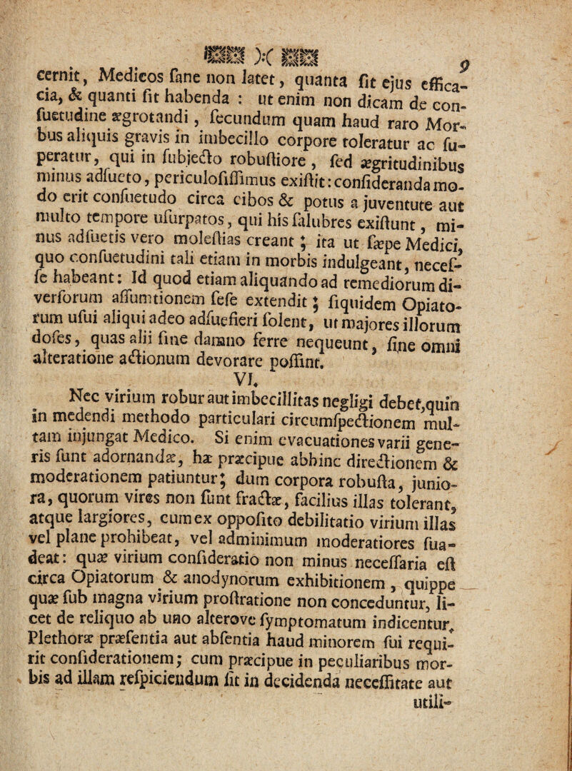 cernit, Medicos fane non latet, quanta fit eius effica cia, & quanti fit habenda : ut enim non dicam de con- fuetudine «gratandi, fecundum quam haud raro Mor¬ bus aliquis gravis in imbecillo corpore toleratur ac fu- peratur, qui in fubjedio robufiiore , fcd aegritudinibus minus adlueto, periculofiffimus exiftit:confiderandamo- do eiit confuetudo circa cibos & potus a juventute aut multo tempore ufurpatos , qui his falubrcs exifiunt mi¬ nus ndfuetis vero molefiias creant; ita ut fepe Medici quo confuetudini tali etiam in morbis indulgeant, necef- fc habeant: Id quod etiam aliquando ad remediorum di- verforum affumtioncm fefe extendit; fiquidem OpTati- rumufui aliqui adeo adfuefieri foient, ut majores illorum dofes, quas alii fine damno ferre nequeunt fine omni altcratione adionum devorare poffint. VI. Nec virium robur aut imbecillitas negligi debet,quin in medendi methodo particulari circumfpe&ionem mul¬ tam injungat Medico. Si enim evacuationes varii gene¬ ris funt adornanda:, hac praecipue abhinc diretfionem & moderationem patiuntur; dum corpora robufia, junio¬ ra, quorum vires non funt fra&e, facilius illas tolerant, atque largiores , cum ex oppofito debilitatio virium illas vel plane prohibeat, vel adminimum moderatiores fua- deat. qua: virium comideratio non minus necellaria efl circa Opiatorum & anodynorum exhibitionem , quippe qua: fub magna virium proftratione non conceduntur, li¬ cet de reliquo ab uno alterove fymptomatum indicentur. Plethorar praefentia aut abfentia haud minorem fui requi¬ rit confiderationem; cum praecipue in peculiaribus mor¬ bis ad illam rcfpicicudum fit in decidenda neccffitate aut