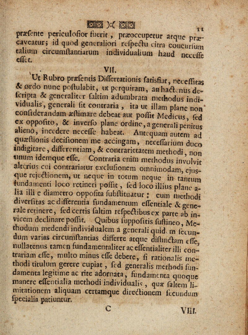 pratfente periculofior fuerit, praeoccupetur atque prar caveatur; id quod generaliori refpeclu citra concurfum talium circumflandarum individualiuni haud neceffe effe t. 4 • VII. Ut Bubro pracfentis Differtationis fatisfiat, neccffitas &ordo nunc poflulabit, ut perquiram , anhadnus de- feripta & generaliter faltim adumbrata methodus indi- vidualis, generali fit contraria , ita ut illam plane non* confiderandam «ftimare debeat aut poffit Medicus fed ex oppofito, & inverfo plane ordine, a generali penitus alieno, incedere neceffe habeat. Antequam autem ad quxftionis decifioncm me accingam, neceffarium duco indigitare, differentiam, & contrarietatem methodi non 1,1,0m idemque effe. Contraria enim methodus involvit alterius cui contradatur exclufioncm omnimodam, eius- querejedionem, ut neque in totum neque in tantum fundamenti loco retineri poffit, fed loco illius plane a- lia illi e diametro oppofita fubffituatur : cum methodi diverfitas ac differentia fundamentum effentiale & gene¬ rale retinere, fed certis faltim refpedibus ex parte ab in¬ vicem declinare poffit. Quibus fuppofitis fuftineo, Me¬ thodum medendi individualem a generali quid, m fecun¬ dum varias circumflandas differre atque diffindam e ffe nullatenus tamen fundamentaliter ac effendaliter illi con¬ trariam effe, multo minus effe debere, fi rationalis me¬ thodi titulum gerere cupiat, fed generalis methodi fun¬ damenta legitime ac rite adornata, fundamenta quoque manere effentialia methodi individualis , qusc faltem li¬ mitationem aliquam ccrtamque diredionem fecundum specialia patiuntur. • C Vlif.