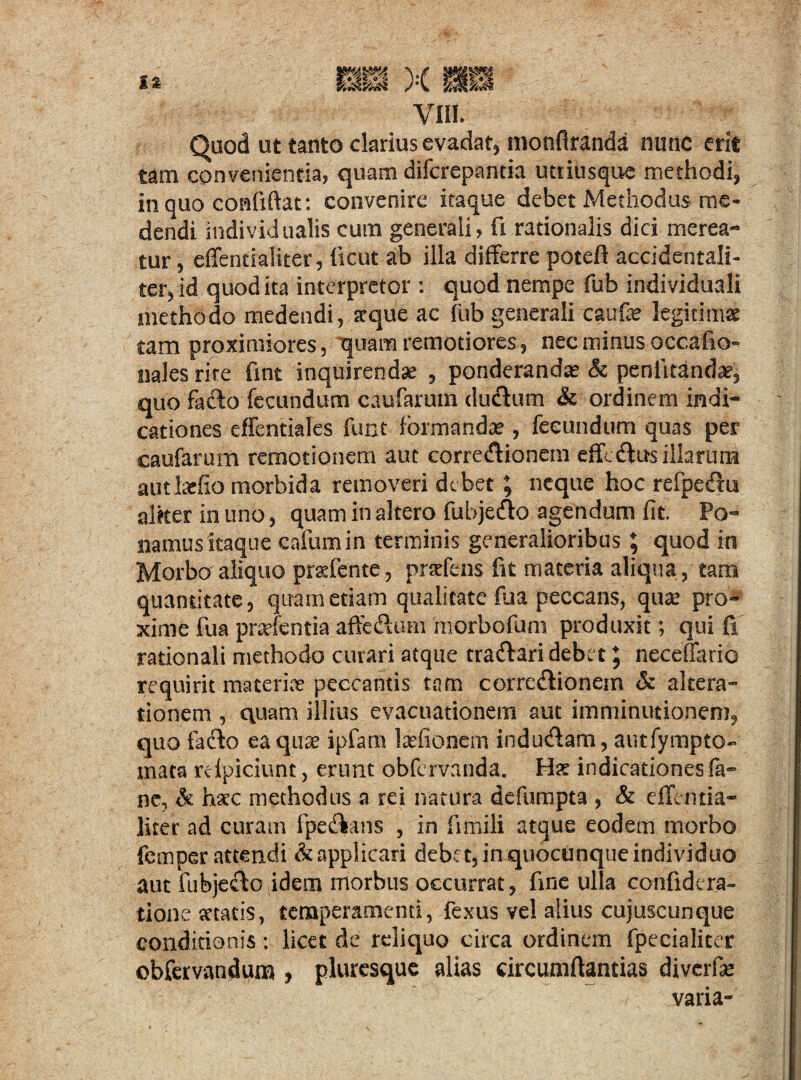 Quod ut tanto clarius evadat, monfiranda nunc erit tam convenientia, quam difcrepantia uttiusque methodi, in quo confiftat: convenire itaque debet Methodus me¬ dendi individualts cum generali, fi rationalis dici merea¬ tur , effentialiter, ficut ab illa differre poteft accidentali- ter, id quod ita interpretor : quod nempe fub individuali methodo medendi, atque ac fub generali caufe legitimae tam proximiores, quam remotiores, nec minus occafio- nales rire fint inquirendae , ponderandae & pcnlitanda?, quo facffo fecundum caufarum ductum & ordinem indi¬ cationes effentiales funt formandae, fecundum quas per caufarum remotioiiem aut corregionem efferus illarum autlatfio morbida removeri debet; neque hoc refpetffu aliter in uno, quam in altero fubje&o agendum fit. Po¬ namus itaque cafumin terminis generalioribus ; quod in Morbo aliquo prsfcnte, praffens fit materia aliqua, tam quantitate, quam etiam qualitate fua peccans, qua: pro¬ xime fua prsfentia affefium morbofum produxit; qui fi rationali methodo curari atque tradlari debet \ neceffario requirit materia? peccantis tam corregionem & altera- tionem , quam illius evacuationem aut imminutionem, quo facio eaquse ipfam lasfionem indu&am, autfympto- mata reipiciunt, erunt obfervanda. Hs indicationes fa- ne, & hsc methodus a rei natura defumpta , & effentia¬ liter ad curam fpe&ans , in fimili atque eodem morbo femper attendi & applicari debet, in quocunque individuo aut fubjeclc idem morbus occurrat, fine ulla confidcra- tione statis, temperamenti, fexus vel alius cujuscunque conditionis : licet de reliquo circa ordinem fpecialicer obfervandum , pluresque alias circumffantias diverfie varia-