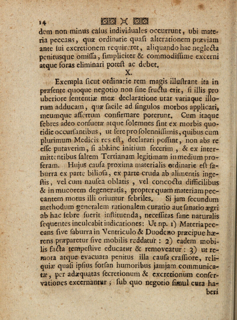 dem non minus catus individuales occurrunt, ubi mate¬ ria peccans, quse ordinarie quafi akerscionem prseviam ante lui excretionem requireret, aliquando hac negleda penitusque omiffa, fimpliciter & commodiffime excerni atque foras eliminari poteft ac debet, X. Exempla ficut ordinarie rem magis illuftrant ita in prcrfente quoque negotio non fine frudu erit, fi illis pro uberiore fententiae meae declaratione utar variaque illo¬ rum adducam, quse facile ad fingulos morbos applicari* meumque affer tum confirmare poterunt. Cum itaque febres adeo confueta atque folemnes fuit ex morbis quo¬ tidie occurfantibus, ut fere pro folenniffimis, quibus eum plurimum Medicis res eft, declarari poiTint, non abs re effe putaverim, fi abhinc initium fecerim , & ex inter¬ mittentibus (altem Tertianam legitimam in medium pro¬ feram. Hujus caufa proxima materialis ordinarie eft fa- burra ex parte biliofa, ex parte cruda ab alimentis inge- ftis, vel cum naufea oblatis , vel cohco&u difficilibus & in mucorem degeneratis, propter quam materiam pec¬ cantem motus illi oriuntur febriles. Si jam fecundum methodum generalem rationalem curatio autfanatio^gri ab hac febre fuerit inftituenda, necefiitas fane naturalis fequentes inculcabit indicationes: Utnp. i) Materia pec¬ cans five faburrain Ventriculo & Duodeno praecipue hae¬ rens praeparetur five mobilis reddatur: 2) eadem mobi¬ lis fada tempeftive educatur & removeatur: 3) ut re¬ mota atque evacuata penitus illa caufa craffiore, reli¬ quiae quafi ipfius forfan humoribus jamjam communica¬ tae , per adaequatas fecretionum & excretionum confer- vationes excernantur j fub quo negotio fimul ctara ha¬ beri