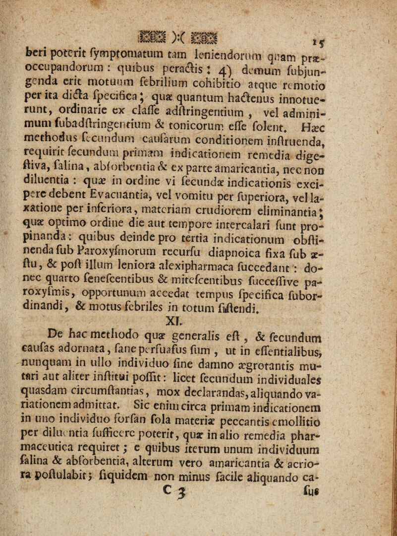 1 . , .. ,, : i 5 beri poterit fymptomatum tam Icnicndonim quam prae¬ occupandorum : quibus peragis : 4) demum fubjun- genda erit motuum febrilium cohibitio atque remotio per ita di dia fpecifica; qua quantum haftenus innotue¬ runt, ordinarie ex claffe adflringeritium , vel admini- mum fubadftringentium & tonicorum efie folent, Hxc methodus fecundum caularum conditionem influenda, requirit fecundum primam indicationem remedia dige- ftiva, falina, ablorbentia & ex parte amaricantia, nec non diluentia : qux in ordine vi febundat indicationis exci¬ pere debent Evacuantia, vel vomitu per ftiDeriora, vel la¬ xatione per inferiora, materiam crudiorem eliminantia♦ quse optimo ordine die aut tempore intercalari funt pro¬ pinanda: quibus deinde pro tertia indicationum obfti- nenda fub Paroxyfmorum recurfu diapnoica fixa fub se- fu, & pofi illum leniora alexipharmaca fuccedant: do¬ nec quarto feuefccntibus & mitefeentibus fucceffive pa- roxyImis, opportunum accedat tempus fpecifica fubor- dinandi, & motus febriles in totum Mendi. Xf. De hac methodo quae generalis eft , & fecundum caufas adornata, faneperfuafus fum , ut in effentialibus, nunquam in ullo individuo fine damno aegrotantis mu¬ tari aut aliter inftitui poffit: licet fecundum individuales quasdam circumftantias, mox declarandas, aliquando va¬ riationem admittat. Sic enim circa primam indicationem in uno individuo^ forfan fola materis peccantis emollitio per diluentia fufficere poterit, quat in alio remedia phar¬ maceutica requiret; e quibus iterum unum individuum falina & abforbentia, alterum vero amaricantia & acrio¬ ra poftulabir j fiquidem non minus facile aliquando ca-