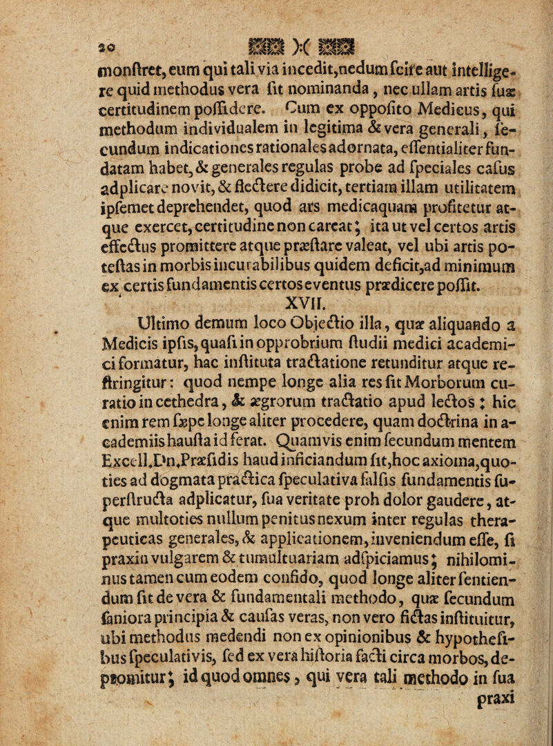 monftret, eum qui tali via incedit,nedum fcife aut intellige* re quid methodus vera fit nominanda, nec ullam artis fuas certitudinem poffidere. Cum ex oppofito Medicus, qui methodum individualem in legitima & vera generali, fe¬ cundum indicationes rationales adornata, effentialiter fun¬ datam habet, & generales regulas probe ad fpeciales cafus adplicare novit, & fleflere didicit, tertiana illam utilitatem ipfemet deprehendet, quod ars medicaquana profitetur at¬ que exercet, certitudine non careat ^ ita ut vel certos artis effedtus promittere atque proflare valeat, vel ubi artis po- teftasin morbis incurabilibus quidem deficit,ad minimum ex certis fundamentis certos eventus praedicere poffit. XVII. Ultimo demum loco Objeftio illa, quae aliquando a Medicis ipfis, quafi in opprobrium ftudii medici academi- ci formatur, hac inftituta traftatione retunditur atque re¬ fringitur : quod nempe longe alia res fit Morborum cu¬ ratio in cethedra, & segrorum traftatio apud ledlos : hic enim rem fepc longe aliter procedere, quam dodkina in a- eademiishaufta id ferat. Quamvis enim fecundum mentem Excdl.DnJPraefidis haud innciandum fit,hoc axioma,quo¬ ties ad dogmata pra&ica fpeculativa falfis fundamentis fu- perftrudh adplicatur, fua veritate proh dolor gaudere, at¬ que multoties nullum penitus nexum inter regulas thera¬ peuticas generales, & applicationem,inveniendum effe, fi praxin vulgarem & tumultuariam adfpiciamus; nihilomi¬ nus tamen cum eodem confido, quod longe aliter fentien- dum fit de vera & fundamentali methodo, quae fecundum faniora principia & caufas veras, non vero fiAasinftituitur, ubi methodus medendi non ex opinionibus & hypothefi- hus fpeculativis, fed ex vera hifioria facti circa morbos, de¬ promitur; id quod omnes 5 qui vera tali methodo in fua praxi