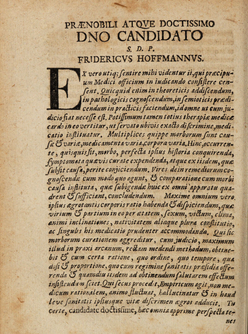 PRAENOBILI ATQVE DOCTISSIMO DNO CANDIDATO $; d. p. FRIDERICVS hoffmannvs. Ex vero utiq;fentire mihi videntur ii flui praecipu* um Medici officium in indicando confiflere cen~ fent, Quicquid efiim in the oret icis addifcendum, in pathologicis cognofcendumjnfemioticis praedi¬ cendum in praBicisfacie ndumjd omne ut eum ju¬ dicio fi at necejfe ejla Poti fimum tamen totius therapiae medicae cardo in eo vertitur, utfervat & ubivis exaBo di [crimine jne di - catio inftituatur * Multiplices quippe morborum funt cau- Jd (Svaricepnedicamenta vari a ^corpora varia. Hinc ^occurre n- te * quisquisfltymsrboyperfeBa ipfius hijloria conquirenda% Jymp tornata quaevis curate expendenda, atque ex iisdemy quae JubJit caufa ypente conjiciendum4 Vires de in remediorum cc- gnofcendtt cum modo quo agunt, Q comparatione cum morbi caufa irfiituta, quas fubigendae huic ex onmi\app aratu qua¬ drent &fufficianty concludendum. Maxime omnium veroK ipfius aegrotantis corporis ratio habenda &difpiciendumy quae virium £5* partium meo per aetatem fexum, viBumy clima, animi inclinationes, nativitatem aliaque plura conflitut io ? ac fwgulrs his medicatio prudenter accommodanda,, Qui fic morborum curationem aggreditur, cum judicio, maximum illud in praxi arcanum, reBam medendi methodum, obtine¬ bit <5 cum certa rationey quo ordine, tempore, doji ($ proportione , quo cum regiminefinit at is praejidia offet renda (5 quamdiu iisdem ad obtinendumflutarem effcBum infijleudum fciet.Quifecus procedit yEmpincum agit ^non me¬ dicum rationalem, animo jluBu at y hMminatur c5 in haud leve fanitatis ipfiusque vzt£ diferimen aegros adducit\ 7^ c#r/^ candidate doc/tisfi imulae omnu apprime perfpeBater nes