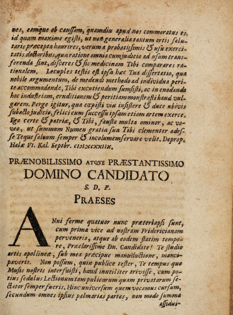 iWj t anique £& cattffkm, qttsmdiu apud nos commoratus ei, id quam maxime egifii, ut m»generalia tantum artis /alui tarispraecepta haurires, verum a prohatijfmis (Suju exerci- tat is do&oribuspjua ratione omnia cumjudteio ad ufum trans» ferenda fmt, dfetres (Sfle medicinam Tibi comparares ra¬ tionalem, Ucuples tejlis e fi ipfa hac Tua differt at io, qua nobile argumentum, de medendi methodo ad individua peri- te accommodanda, Tibi excutiendum fumfifii, ac in enodando hoc induflriam, eruditionem (5 peritiammenftrafti haud vul¬ garem. Perge igitur, qua empifii vias infiftere (S duce ubivis JubaBo judicio, felici cum fucceffu ipfam etiam artem exerce,. Ego certe cS patrias, iff Tibi, faufia multa ominor, ac vo¬ veo, ut fummum Numen gratia fua Tibi clementer adef fe Tequefalvum femper & incolumemfervare velit. Deprcp, Hahe Vi. Kal. Septbr. cioiotcxxux. PRAENOBILISSIMO atq.ve PRaESTANTISSIMO DOMINO CANDIDATO S. D, P. Praeses ANni ferrne quatuor nunc prasterlapfi funt, cum prima vice ad nojlram Fridericiamm perveneris, Atque ah eodem Jlatim tempo*» re, Prodar i fime Dn. Candidate/ Te /ludio artis Apolline#, Jub mea pr&cipue manmiuBwne , manci™ paveris. Non poffum, quin publice tejler, Te tempus qm Mufis mftris interfuifii, haud inutiliter trivijfe, cum po¬ tius fedulus LeBionum tampulicarum quam privatarum Bator femperfu er is. Hinc univerfum quem vocamus curfum^ fecundum omnes ipfius Palm artas partes $ non modo Jumma afduh