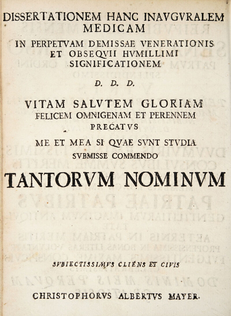 DISSERTATIONEM HANC INAVGVRALEM MEDICAM IN PERPETVAM DEMISSAE VENERATIONIS ET OBSEQVII HVMILUMI SIGNIFICATIONEM E), D» D, ' VITAM SALVTEM GLORIAM FELICEM OMNIGENAM ET PERENNEM PRECATVS ME ET MEA SI QVAE SVNT STVDIA SVBM1SSE COMMENDO : t srsiEcTissiJirs cliens et civis CHRISTOPHORVS ALBERTVS MAY EU»