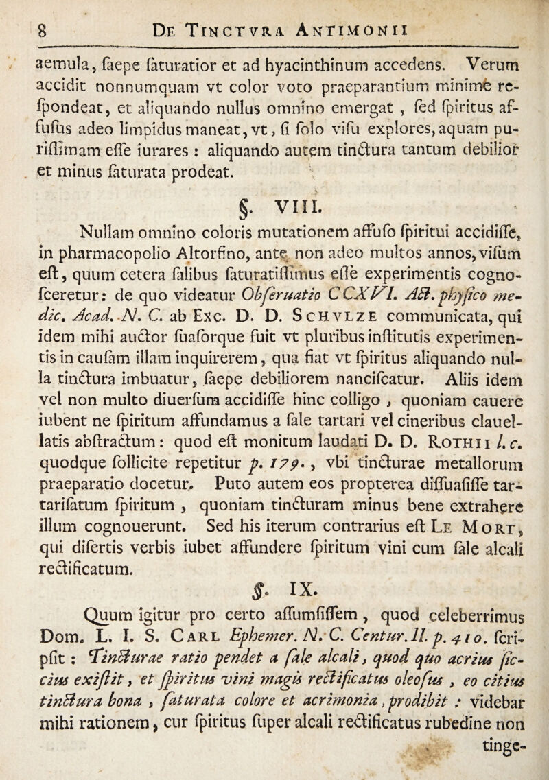 aemula, laepe feturatior et ad hyacinthinum accedens. Verum accidit nonnumquam vt color voto praeparantium minime re- fpondeat, et aliquando nullus omnino emergat , fed fpiritus af- fufus adeo limpidus maneat, vt, fi folo vi fu explores, aquam pu- riflimam e fle iurares : aliquando autem tindiura tantum debilior et minus faturata prodeat. §. VIII. Nullam omnino coloris mutationem affufb (piritui accidiffe, in pharmacopolio Altorfino, antq non adeo multos annos, vifum eft, quum cetera fidibus feturatiflimus ede experimentis cogno- fceretur: de quo videatur Obferuatio CCXV^l. AB. phy fico me¬ die. Acad. N. C. ab Exc. D. D. Schvlze communicata, qui idem mihi auctor fuafbrque fuit vt pluribus inflitutis experimen¬ tis in caufimi illam inquirerem, qua fiat vt fpiritus aliquando nul¬ la tindtura imbuatur, faepe debiliorem nancifcatur. Aliis idem vel non multo diuerfiira accidifie hinc colligo , quoniam cauere iubent ne fpiritum affundamus a fele tartari vel cineribus clauel- latis abftradfum: quod eft monitum laudati D. D. Rothii l.c. quodque follicite repetitur p. 179., vbi tindturae metallorum praeparatio docetur. Puto autem eos propterea diffuafiffe tar- tarifatum fpiritum , quoniam tindluram minus bene extrahere illum cognouerunt. Sed his iterum contrarius eft Le Mort, qui difertis verbis iubet affundere fpiritum vini cum fale alcalj rectificatum. §• ix. Quum igitur pro certo affumfifiem, quod celeberrimus Dom. L. I. S. Carl Ephemer. N. C. Centur. 11. p. 410. feri- pfit: 'TinBurae ratio pendet a fale alcali, quod quo acri tu fic- cim exiflit, et jfiritus vini magis reBifcatus oleofus , eo citius tinBura bona , faturata colore et acrimonia, prodibit ; videbar mihi rationem, cur fpiritus fuper alcali re&ificatus rubedine non tinge-