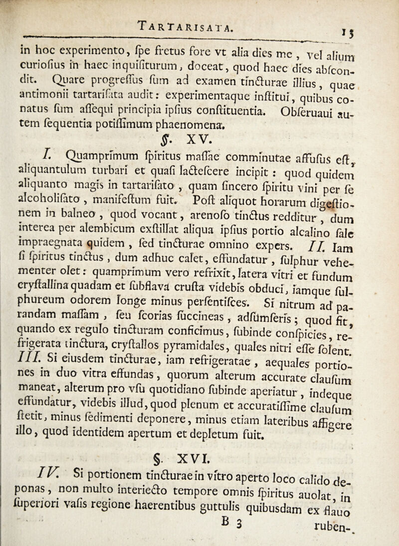 *S . . t l_ in hoc experimento, fpe fretus fore vt alia dies me , vel alium curiofius in haec inquifiturum, doceat, quod haec dies abfcon- dit- Quare progreflus fum ad examen tindurae illius, quae antimonii tartarifata audit: experimentaque inftitui, quibus co¬ natus fum affequi principia ipfius conftituentia. Obferuaui au¬ tem fequentia potiflimum phaenomena. $. XV. I. Quamprimum fpiritus maffae comminutae affufus eff aliquantulum turbari et quali ladefcere incipit : quod quidem aliquanto magis in tartarifato , quam (incero fpiritu vini per fe alcoholilato , manifeffum fuit. Poft aliquot horarum divertio- nem in balneo , quod vocant , arenofo tindus redditur ° duni interea per alembicum exftillat aliqua ipfius portio alcalino lale impraegnata quidem , fed tindurae omnino expers. II Iam fi fpiritus tindus , dum adhuc calet, effundatur , fulphur vehe¬ menter olet: quamprimum vero refrixit, latera vitri et fundum cryfiallina quadam et fubflava crufta videbis obduci, iamque ful- phureum odorem longe minus perfentifces. Si nitrum ad' pa¬ randam maflam , feu fcorias fuccineas , adfumferis ; quod fit quando ex regulo tinduram conficimus, fubinde confpicies re* frigerata tindura, cryftallos pyramidales, quales nitri effe folent* Si eiusdem tindurae, iam refrigeratae , aequales portio¬ nes in duo vitra effundas, quorum alterum accurate claufum maneat, alterum pro vfu quotidiano fubinde aperiatur , indeque effundatur, videbis illud,quod plenum et accuratiflime claufum ftetit, minus fedimenti deponere, minus etiam lateribus afEoere illo, quod identidem apertum et depletum fuit. & §. XVI. IV. Si portionem tindurae in vitro aperto loco calido de¬ ponas , non multo interiedo tempore omnis fpiritus auolat in fupenori vafis regione haerentibus guttulis quibusdam ex flauo