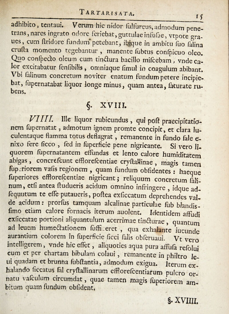 Tartari sata» , -—— -- --M adhibito, tentaui. Verum hic nidor fulfureus, admodum pene- trans, nares ingrato odore feriebat, guttulae infufae, vtpoce gra- ues, cum ftridore fundumpetebant, ibjque in ambitu fuo felina crufta momento tegebantur , manente fubtus confpicuo oleo. Quo confpedo oleum cum tindura bacillo mifcebam, vnde ca¬ lor excitabatur fenfibilis , omniaque fimul in coagulum abibant. Vbi falinum concretum noviter enatum fundum petere incipie¬ bat, fupernatabat liquor longe minus, quam antea, laturate ru¬ bens. f XVIII. VIITT. Ille liquor rubicundus, qui poft praecipitatio¬ nem fupernatat, admotum ignem promte concipit, et clara Iu- culentaque flamma totus deflagrat, remanente in fundo fale e- nixo fere ficco , fed in fuperficie pene nigricante. Si vero li¬ quorem fupernatantem effundas et lento calore humiditatem abigas , concrefcunt efflorefcentiae cryftaHinae , magis tamen fup.fiorem vafis regionem , quam fundum obfidentes : haeque fuperiores efflorefcentiae nigricant; reliquum concretum 6li¬ num, etfi antea ftudueris acidum omnino infringere , idque ad- fequutum te efle putaueris, poftea exficcatum deprehendes val¬ de aridum: prorfus tamquam alcalinae particulae fub biandis- fimo etiam calore fornacis iterum auofent. Identidem affudi «Occatae portioni aliquantulum acerrimae tindurae, quantum ad leuem humedationem fufficeret , qua exhalante iucunde aurantium colorem in fuperficie ficci falis obferuaui. Vt vero intelligerem, vnde hic effet, aliquoties aqua pura affufa refolui eum et per chartam bibulam colaui, remanente in philtro le- ui quadam et brunha fubffantia, admodum exigua. Iterum ex¬ halando ficcatus fal cryftallinarum efflorefcentiarum pulcro or¬ natu vafculum circumdat, quae tamen magis fuperiorem am¬ bitum quam fundum oblident. §. xvuu.