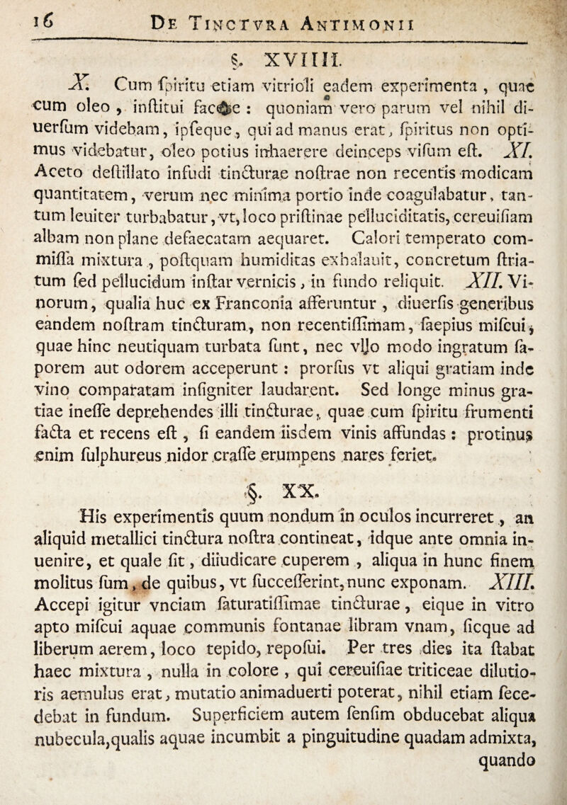 5, XVIIII. X. Cum fpiritu etiam vitridli eadem experimenta , quae cum oleo , inftitui fac^e : quoniam vero parum vel nihil di- uerfum videbam, ipfeque , qui ad manus erat, fpiritus non opti¬ mus videbatur, oleo potius inhaerere deinceps vifum eft. XI. Aceto deftillato infudi tincturae noftrae non recentis modicam quantitatem, verum nec minima portio inde coagulabatur, tan¬ tum leniter turbabatur,vt,loco priftinae pelluciditatis,cereuifiam albam non plane defaecatam aequaret. Calori temperato com- miffia mixtura , poftquam humiditas exhalauit, concretum ftria- tum fed pellucidum inftar vernicis, in fundo reliquit. XII. Vi* norum, qualia huc ex Franconia afferuntur , diuerfis generibus eandem noftram tinduram, non recentiftimam, faepius mifcuij quae hinc neutiquam turbata funt, nec vljo modo ingratum fa- porem aut odorem acceperunt: prorfiis vt aliqui gratiam inde vino comparatam infigniter laudarent. Sed longe minus gra¬ tiae inefle deprehendes illi tindurae,, quae cum fpiritu frumenti fada et recens eft , fi eandem iisdem vinis affundas : protinus enim fulphureus nidor crafle erumpens nares feriet. XX His experimentis quum nondum in oculos incurreret., an aliquid metallici tindura noftra contineat, idque ante omnia in- uenire, et quale fit, diiudicare cuperem , aliqua in hunc finem molitus fum, de quibus, vt fucceflerint, nunc exponam. XIII. Accepi igitur vnciam faturatifiimae tindurae, eique in vitro apto mifcui aquae communis fontanae libram vnam, ficque ad liberum aerem, loco tepido, repofui. Per tres dies ita flabat haec mixtura , nulla in colore , qui cereuifiae triticeae dilutio¬ ris aemulus erat, mutatioanimaduerti poterat, nihil etiam fece- debat in fundum. Superficiem autem fenfim obducebat aliqua nubecula,qualis aquae incumbit a pinguitudine quadam admixta, quando