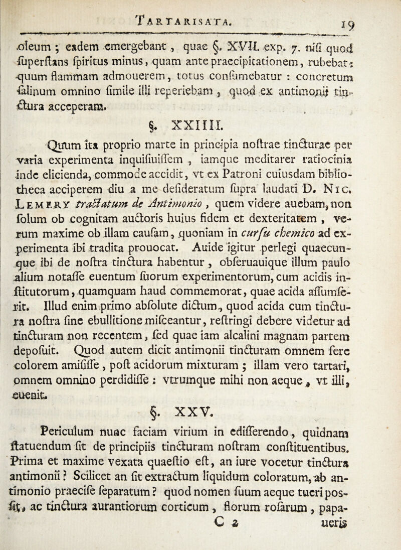 -oleum ; eadem emergebant, quae §, XVII. -exp. 7. tufi quod luperftans fpiritus minus, quam ante praecipitationem, rubebat ■% •quum flammam admonerem, totus confomebatur : concretum &linum omnino fimile illi reperiebam, quod ex antimPAd tia» dura acceperam. §. XXIIII Quiim ita proprio marte in principia noftrae tindurae per varia experimenta inquifiuiffem , iamque meditarer ratiocinia inde elicienda, commode accidit, vt ex Patroni cuiusdam biblio¬ theca acciperem diu a me defideratum fiipra laudati D. Nic. Lemery trafflatum de Antimemo , quem videre auebam,non folum ob cognitam audoris huius fidem et dexteritatem , ve¬ rum maxime ob illam caulam, quoniam in cur fu chemico ad ex¬ perimenta ibi tradita prouocat. Auide igitur perlegi quaecun¬ que ibi de noftra tindura habentur , obferuauique illum paulo alium notaffe euentum Iliorum experimentorum, cum acidis in- ditutorum, quamquam haud commemorat, quae acida affumfe* rit. Illud enim primo abfolute didum, quod acida cum tindu- ra noftra fine ebullitione milceantur, reftringi debere videtur ad tinduram non recentem, Ced quae iam alcalini magnam partem depofuit. Quod autem dicit antimonii tinduram omnem fere colorem amififle, poft acidorum mixturam ; illam vero tartari, pmnem omnino pcrdidifle : verumque mihi non aeque, vt illi, sueniu §. XXV. Periculum nunc faciam virium in edifterendo , quidnam ftatuendum fit de principiis tinduram noftram conftituentibus. Prima et maxime vexata quaeftio eft, an iure vocetur tindura antimonii ? Scilicet an fit extradum liquidum coloratum, ab an- timonio praecile feparatum ? quod nomen fuum aeque tueri pos- fi%> ac tindura aurantiorum corticum, florum ro&rum, papa- C z neris