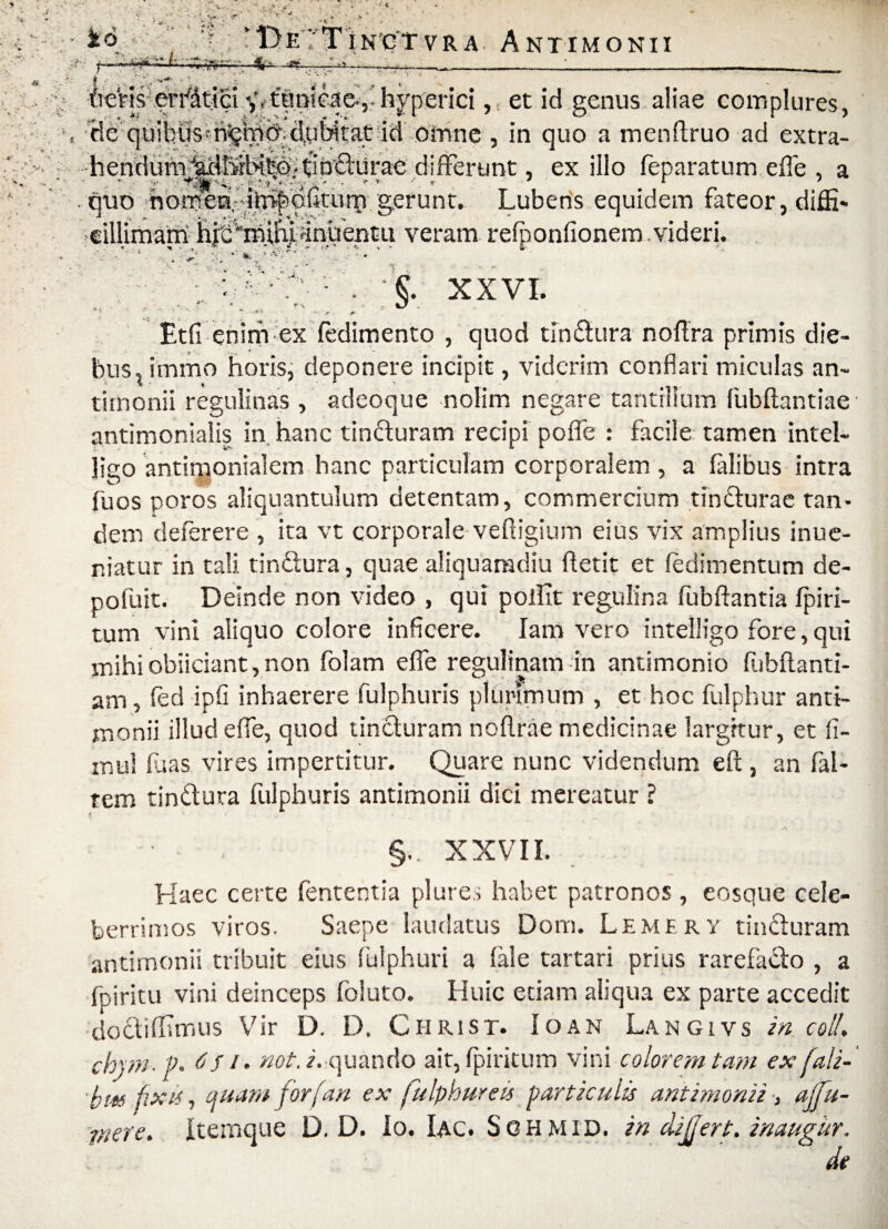 * ' * . • 1!> E 7 T 1N C T V R A AnTIMONII '*? ., —r-~- -- — -i-,—. C V ' > : v * V. io | ** ‘V’, ■**<*■- V # ueVisfeftfitjSi y^tanicae*hyp.erici, et id genus aliae complures, He quibus-dubitat id omne , in quo a menftruo ad extra- hendurmidbiitHpQ^p^lurae differunt, exilio feparatum effle , a ouo hornen,-dl^diftturq gerunt. Lubens equidem fateor, diflfi* cillimam hjedhihjwnuentu veram refponfionem videri. ■ 'W : . €. XXVI. ■ ..... Etfi enim ex fedimento , quod tindura noflra primis die¬ bus, immo horis, deponere incipit, viderim conflari miculas an- timonii regulinas , adeoque nolim negare tantillum fubftantiae antimoniaiis in. hanc tinduram recipi poffle : facile tamen intel- jigo antimonialem hanc particulam corporalem , a falibus intra fu os poros aliquantulum detentam, commercium tindurae tan¬ dem deferere , ita vt corporale vefiigium eius vix amplius inue- niatur in tali tindura, quae aliquamdiu ftetit et feditnentum de- pofuit. Deinde non video , qui pollit regulina fubftantia fpiri- tum vini aliquo colore inficere. Iam vero intelligo fore, qui mihi oblidant, non folam efie regulinam in antimonio fuhflanti- ana, fed ipfi inhaerere fulphuris plurimum , et hoc fulphur anti- jtionii illud effle, quod tincturam noflrae medicinae largitur, et fi- mul luas vires impertitur. Quare nunc videndum eft , an fal- rem tindura fulphuris antimonii dici mereatur ? { . §. XXVII. Haec certe fenter.tia plure,; habet patronos, eosque cele¬ berrimos viros. Saepe laudatus Dom. Lemirv tinduram antimonii tribuit eius fulphuri a fale tartari prius rarefado , a fpiritu vini deinceps foluto. Huic etiam aliqua ex parte accedit dodihsmus Vir D. D. Ciirist. Io an Langivs in coli, chjm- f. 6 S i. not. i. quando air, fpiritum vini colorem tam ex fali- bm fixit, ifuam for f an ex fulphur e is particulis antimonii > ajfu- ffiere. itemque D. D. Io. Iac. Sghmid. in differt, inaugur. de