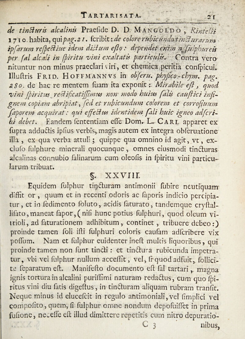 <* de tinBuris alea linis Prae fide D. D. Mango ldo , Rinielii i /io. habita, qui pag. z i. fcribit tde colore rubicundo tinbi urar um ipforum reffeBiue idem diblum e flo : dependet enim affklph ure is per fal alcali in fpiritu vini exaltatis particulis. Contra vero nituntur non minus praeclari viri, et chemica.peritia confpicui. Uluftris Frid. Hoffmannvs in obferu. phyffco-chym. pag. zSo. de hac re mentem fuam ita exponitMirabile efl, quod vini fi ir itus recl ificatiffimus non' modo huius falis cau fici infi- gnem copiam abripiat\ fed et rubicundum colorem et corrofiuum faporem acquirat: qui effeBw identidem fali huic igneo adfcri~ hi debet. Eandem Sententiam efle Dom. L.. Carl apparet ex fupra addudis ipfius verbis, magis autem ex integra obferuatione illa , ex qua verba attuli; quippe qua omnino id agit, vt, ex¬ ci ufo fulphure minerali quocunque, omnes eiusmodi tinduras alcalinas connubio falinarum cum oleofis in fpiritu vini particu¬ larum tribuat. §. xxviir. Equidem fulphur tinduram antimonii fubire neutiquarrr diffit or , quum et in recenti odoris ac faporis indicio percipia¬ tur , et in fedimento foluto, acidis faturato, tandemque cryftal- lifato, maneat fapor, ( nili hunc potius fulphuri, quod oleum vi~ trioli, ad faturationem adhibitum, continet, tribuere debeo:) proinde tamen foli ifti fulphuri coloris caufam adferibere vix poffum. Nam et fulphur euidenter ineft multis liquoribus, qui proinde tamen non funt tindi: et tindura rubicunda impetra¬ tur, vbi vel fulphur nullum accefiit > vel, fr quod adfuit, follici- te feparatum e fi. Manifefto documento eft fal tartarimagna ignis tortura in alcaiini puriffimi naturam redadus, cum quo fpi- ritus vini diu fatis digeftus, in tinduram aliquam rubram tranfit. Neque minus id elueefeit in regulo antimoniali,vel fimplici vel compofito, quem, fi fulphur omne nondum depofuiffet in prima fufione, neceife efl; illud dimittere repetitis cum nitro depuratio- . . C 3 nibus,