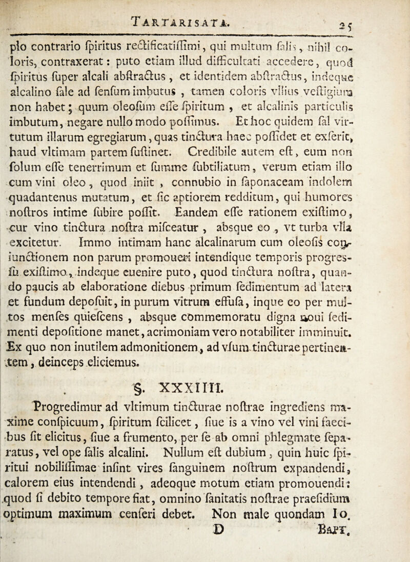 *v • 2? plo contrario fpiritus redificatilfimi, qui multum falis, nihil co¬ loris, contraxerat: puto etiam illud difficultati accedere, quod fpiritus fuper alcali abftradus , et identidem abftradus, indeque alcaiino fele ad fenfum imbutus , tamen coloris vilius veffigiuna non habet ;,,quum oleofiim efle fpiritum , et alcalinis particulis imbutum, negare nullo modo polfimus. Et hoc quidem fa! vir¬ tutum illarum egregiarum, quas tindura haec poffidet et exierit, haud vltimam partem fuftinet. Credibile autem eft, eum non folu m e (Te tenerrimum et fumme fubtiliatum, verum etiam illo cum vini oleo, quod iniit , connubio in faponaceam indolem quadantenus mutatum, et fic aptiorem redditum, qui humores noftros intime fubire p olfit. Eandem e fle rationem exiftimo, •cur vino tindura noftra mifceatur , absque eo , vt turba vfla excitetur. Immo intimam hanc alcalinarum cum oleofis cogr iundionem non parum promoueri intendique temporis progres- iiu exiftimo., indeque euenire puto, quod tindura noftra, quan¬ do paucis ab elaboratione diebus primum fedimentum ad latera et fundum depofiiit, in purum vitrum effufe, inque eo per mul¬ tos menfes quiefcens , absque commemoratu digna aoui fedi- menti depolitione manet, acrimoniam vero notabiliter imminuit. Ex quo non inutilem admonitionem , ad vfumtindurae pertinen- item, deinceps eliciemus. §. XX XIITI. Progredimur ad vltimum tindurae noftrae ingrediens ma¬ xime confpicuum, fpiritum fcllicet, flue is a vino vel vini faeci¬ bus fit elicitus, fiue a frumento, per fe ab omni phlegmate fepa* ratus, vel ope falis alcalini. Nullum eft dubium, quin huic fpi- ritui nobililfimae infint vires fenguinem noftrum expandendi, calorem eius intendendi, adeoque motum etiam promouendit quod fi debito tempore fiat, omnino fenitatis noftrae praefidium optimum maximum cenieri debet. Non male quondam I o. D B&er.