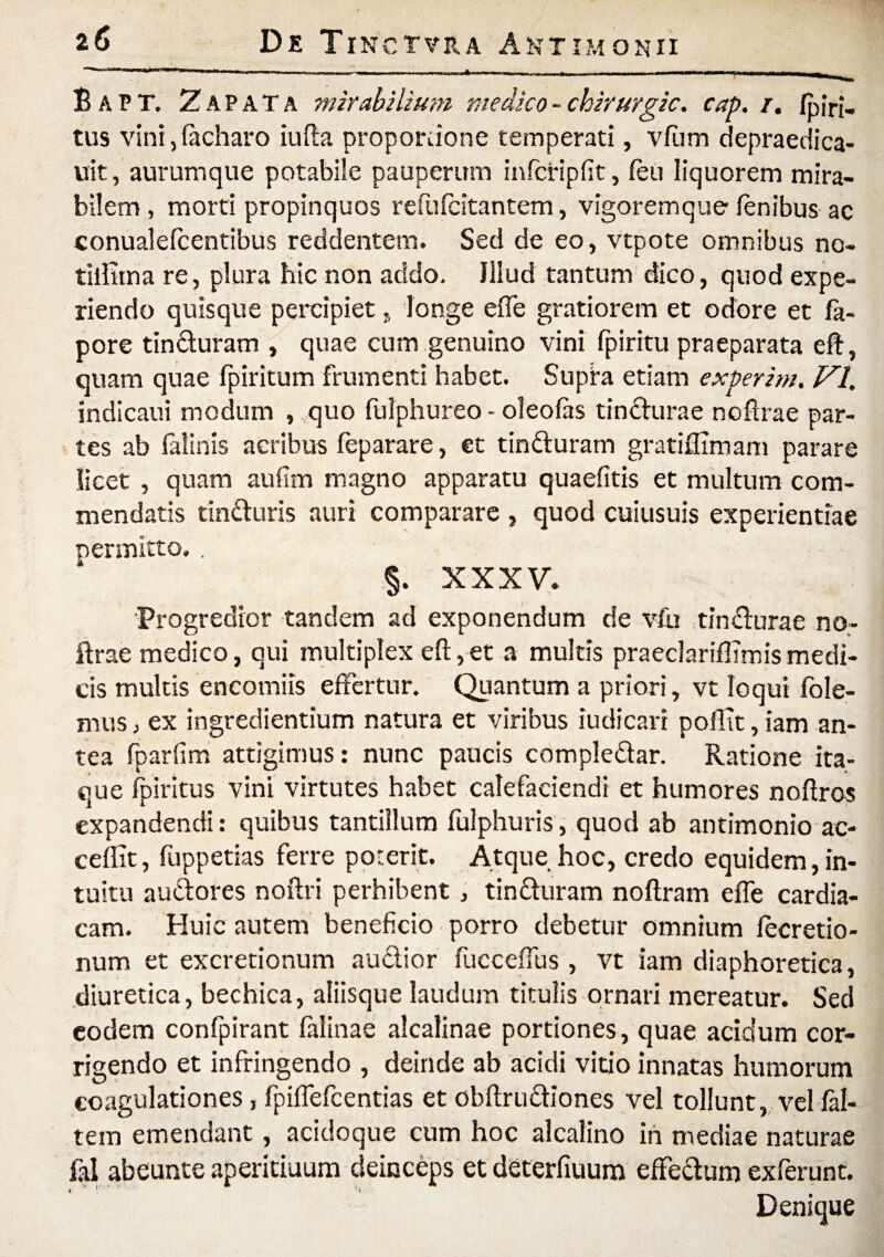 ‘ r-1»n -■ , .> - - ,, , - - i,.. — I— Bapt. Zap ata mirabilium medico - chirurgic. cap. /. /piri, tus vini, facharo iufta propordone temperati, vftim depraedica- uit, aurum que potabile pauperum infcripfit, feti liquorem mira¬ bilem, morti propinquos refufcitantem, vigoremque lenibus ac conualelcentibus reddentem. Sed de eo, vtpote omnibus no- tillitna re, plura hic non addo. Illud tantum dico, quod expe¬ riendo quisque percipiet, longe effe gratiorem et odore et fa- pore tincturam , quae cum genuino vini fpiritu praeparata eft, quam quae fpiritum frumenti habet. Supfa etiam experim. VI. indicaui modum , quo fulphureo - oleolas tincturae noftrae par¬ tes ab falinis aeribus feparare, et tinduram gratiffimam parare licet , quam aufim magno apparatu quaefitis et multum com¬ mendatis tinduris auri comparare , quod cuiusuis experientiae permitto.. §. XXXV. Progredior tandem ad exponendum de vfu tindurae no¬ ftrae medico, qui multiplex eft, et a multis praeclariffimis medi¬ cis multis encotniis effertur. Quantum a priori, vt loqui fole- mus, ex ingredientium natura et viribus iudicari pofltt, iam an¬ tea fparfim attigimus: nunc paucis compledar. Ratione ita¬ que fpiritus vini virtutes habet calefaciendi et humores noffros expandendi: quibus tantillum fulphuris, quod ab antimonio ac- ceflit, fuppetias ferre poterit. Atque hoc, credo equidem,in¬ tuitu audores noftri perhibent, tinduram noftram effe cardia¬ cam. Huic autem beneficio porro debetur omnium lecretio- num et excretionum audior fucceffus , vt iam diaphoretica, diuretica, bechica, aliisque laudum titulis ornari mereatur. Sed eodem confpirant falinae alcalinae portiones, quae acidum cor¬ rigendo et infringendo , deinde ab acidi vitio innatas humorum coagulationes, fpiflefcentias et obftrudiones vel tollunt, vel fal- tem emendant, acidoque cum hoc alcalino in mediae naturae fal abeunte aperitiuum deinceps et deterfiuum effedum exferunt. Denique