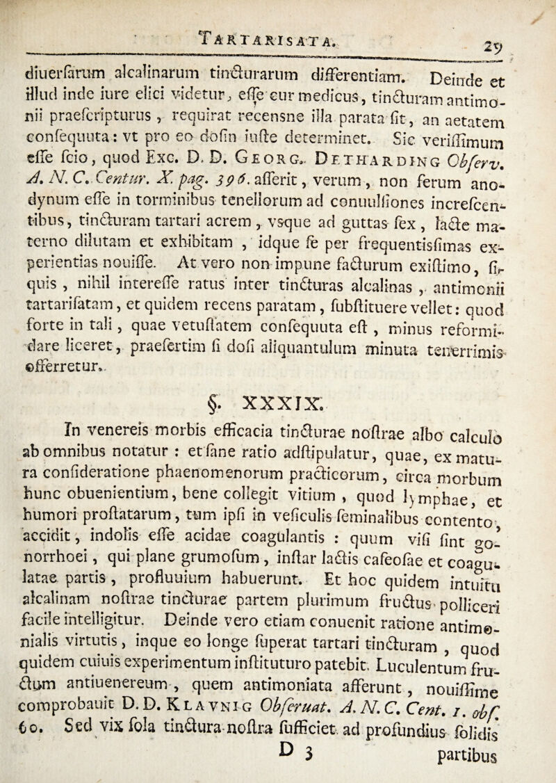 2 T ARTARI SATA, diueifarum alcalinarum tindurarum differendam. Deinde et rilud mde lure elici * idctur; eiTe eur medicus, tincturam antimo- nii praefcripturus , requirat recensne illa parata fit, an aetatem confequuta: vt pro eo dofin iufte determinet. Sic veriffimum cffe fcio, quod Exc. D. D. Georg.. Df.tharding Obferv. A* /\. G« 39^* afferit, verum , non ferum ano— dynum effe in torminibus tenellorum ad conuulfiones increfcen- t-ibus, tinduram tartari acrem , vsque ad guttas fex , lade ma¬ terno dilutam et exhibitam , idque fe per frequentisfimas ex¬ perientias nouiffe. At vero non impune fadurum exiftitno, fir quis , nihil intereffe ratus inter tinduras alcalinas ,. antimonii tartarifatam, et quidem recens paratam, fubftituere vellet: quod forte in tali, quae vetuflatem confequuta e it, minus reformi¬ dare liceret, praefertim fi dofi aliquantulum minuta tenerrimis efferretur.. §. XXXIX. In venereis morbis efficacia tin&urae noilrae albo calculo ab omnibus notatur : et iane ratio adftipulatur, quae, ex matu¬ ra consideratione phaenomenorum pradicorum, circa morbum hunc obueniendum, bene collegit vitium , quod l\mphae, et humori proflatarum, tum ipfi in veficulis feminalibus contento^ accidit, indolis effe acidae coagulantis : quum vifi fint oQ’ norrhoei, qui plane grumofum, inftar ladis cafeofae et coagu^. latae partis , profluuium habuerunt. Et hoc quidem intuitu alcalinam noftrae tincturae partem plurimum frudus-polliceri facile inteiligitur. Deinde vero etiam conuenit ratione antime- nialis virtutis, inque eo longe fuperat tartari tinduram , quod quidem cuiuis experimentum inftituturo patebit. Luculentum fru¬ dum antiuenereum, quem antimoniata afferunt, nouiffirne comprobauic D.D. Klavnig Obferuat. A.N.C. Cent. /. obC. 6o. Sed vix fola tindura noftra fufficiet. ad profundius folidis* D S partibus