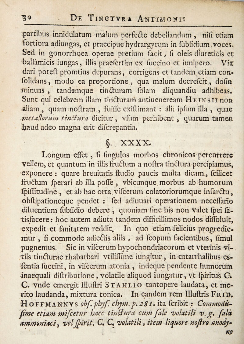 *3® - De TIN6TYR.a Antimokii partibus innidiilatum malum perfede debellandum , nifi etiam fortiora adiungas, et praecipue hydrargyrum in fubudium voces. Sed in gonorrhoea operae pretium facit, fi oleis diureticis et balfamicis i ungas, illis praefertim ex fuccino et iunipero. Vix dari poteft promtius depurans, corrigens et tandem etiam con- folidans, modo ea proportione , qua malum decrefcit,, dofin minuas , tandemque tinduram fblam aliquandiu adhibeas. Sunt qui celebrem illam tincturam antiueneream Hfinsii non -aliam, quam noftram , Fuiffe exiftimant : alii ipfum illa , quae -metallorum tiniiura dicitur, vfum perhibent , quarum tamen haud adeo magna erit difcrepantia. XXX X. Longum e flet, fi fingulos morbos chronicos percurrere Vellem, et quantum in illis frudum a noftra tindura percipiamus, exponere : quare breuitatis ftudio paucis multa dicam, fcilicet frudum fperari ab illa poffe , vbicunque morbus ab humorum fpiflitudine , et ab hac orta vifcerum colatoriorumque infardu, obftipationeque pendet : fed adiuuari operationem neceflario diluentium fubfidio debere , quoniam fine his non valet fpei fa- tisfacere: hoc autem adiuta tandem difficillimos nodos diffoluit, expedit et lanitatem reddit, In quo etiam felicius progredie¬ mur , fi commode adiedis aliis , ad fcopum facientibus, fimut pugnemus. Sic in vifcerum hypochondriacorum et vterinis vi¬ tiis tindurae rhabarbari vtiliflime iungitur, in catarrhalibus es- fentia fuccini, in vifcerum atonia , indeque pendente humorum inaequali diflributione, volatile aliquod iungatur, vt fpiritus C. C. vnde emergit llluftri Stahlio tantopere laudata, et me¬ rito laudanda, mixtura tonica. In eandem rem Illuftris Frid, * * ■ • , • -V H o FFM ANN vs obf phyfl chym.p.281. ita fcribit: Commodis- (ime etiam mifcetur haec tinctura cum fale 'volatili v. g. falis ammcniacij velJbirit. C. C. volatili, item liquore noflro anody-