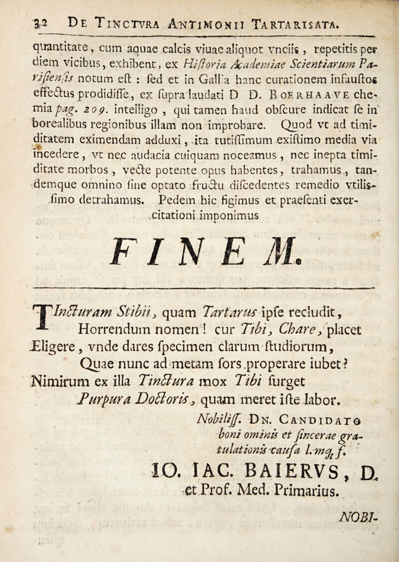 3- De Tikctvra Antimokii Tartari sata. 'r 1 «■ »'«■ ■■ ■ ■'limm ■■■■■■ ■ »!■■■■ .-v * . ■ - ■ -■»<.11 ■ nwii— —.—^ <• - ■■■ quantitate, cum aquae calcis viuae aliquot vnciis , repetitis per diem vicibus, exhibent, ex Hi flor i a. Academiae Scientiarum Pa- rijienfis notum eft : feci et in Galba hanc curationem infauftos effetius prodidifie, ex fiupra laudati D D. Boerhaa vf. che* miapag. 20q. inteiligo , qui tamen haud obicure indicat fe iti borealibus regionibus illam non improbare. Quod vt ad timi¬ ditatem eximendam adduxi, ita tutiffimum exiftimo media via incedere , vt nec audacia cuiquam noceamus , nec inepta timi¬ ditate morbos , vefte potente opus habentes, trahamus., tan- demque omnino fine optato rfruclu difcedentes remedio vtilis- fimo detrahamus. Pedem hic figimus et .praetenti exer¬ citationi imponimus FI N E M. npInffiuram Stibii, quam Tartarus ipfe recludit . Horrendum nomen! cur Tibi, Chare, placet -Eligere, vnde dares fpecimen clarum (ludiorum, Quae nunc ad metam fors .properare iubet? Nimirum ex illa TinElura mox Tibi furget Purpura DoSloris, quam meret i fle labor. Nobiliff. Dn. Candidato boni ominis et Jincerae gra¬ tulationis caufa l.mrj.f, ' IO. lAC. BAIERVS, a et Prof. Med. Primarius.
