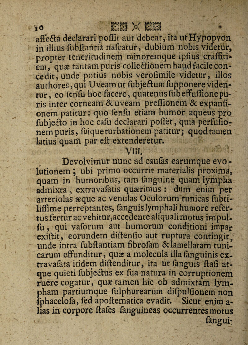 iO afFefla declarari pollit aut debeat, ita utHypopyon in illius fubftantia nafcatur, dubium nobis videtur, propter teneritudinem minoremque ipfius crafliti* eni, qu3E tantam puris colledionem haud facile con- cedit, unde potius nobis verofimile videtur, illos authores,qui Uveam ut fubjeftum fupponere viden¬ tur, eo Icnfu hoc facere, quatenusfubefFuflionepu¬ ris inter corneam & uveam preffionem & expanli- onem patitur: quo fenfu etiam humor aqueus pro fubjefto in hoc cafu declarari poflet, quia perfulior nem puris, fuique turbationem patitur j quod tamen latius quam par eft extenderetur. VIII. Devolvimur nunc ad caufas earumque evo - lutionem J ubi primo occurrit materialis proxima, quam in humoribus, tam fanguine quam lympha admixta, extravafatis quaerimus : dum enim per arteriolas asque ac venulas Oculorum tunicas fubti- liffime perreptantes, languislymphali humore refer¬ tus fertur ac vehitur,accedente aliquali motus impul- fu, qui vaforum aut humorum conditioni impar exiftit, eorundem diftenfio aut ruptura contingit, unde intra fubftantiam fibrofam dclamellatam tuni¬ carum effunditur, quas a molecula illa fanguinis ex- travafata itidem diftenditur, ita ut fanguis ftafi at¬ que quieti fubje£lus ex fua natura in corruptionem ruere cogatur, quas tamen hic ob admixtam lym¬ pham partiumque fulphurearum difpulfionem non fphacelofa, fed apoftematica evadit. Sicut enim a- lias in corpore ftafes fanguineas occurrentes motus fangui: