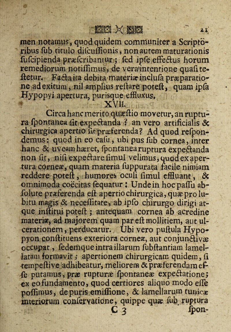 men notamus, quod quidem communiter a Scripto¬ ribus fub titulo difcuffionis, non aurem maturationis fulcipienda prajfcribantur j fed ipfe effeftus horum remediorum notiffimus, de vera'intenfiQne quafite- ftetur. Fadaita debita materiarinclula praeparatio¬ ne ad exitum, nil amplius reftare poteft, quam ipfa Hypopyi apertura, purisque eflfluxus, XVII. Circa hanc merito quseftio movetur, an ruptu¬ ra fpontanea iit expeSanda ? an vero artificialis & chirurgica apertio fit praeferenda ? Ad quod relpon- demus: quod in eo eafu, ubi pus fub cornea, inter hanc & uveam haeret, fpontanea ruptura expeSanda non fit, nifi expeftare limul velimus, quod ex aper¬ tura corneae, quam materia fuppurata facile nimiam reddere poteft, humores oculi fimul effluant, & omnimoda coecitas fequatur: Unde in hocpaflu ab- folure praeferenda eft apertio chirurgica, quae pro lu- bitu magis & neceffitate, ab ipfo chirurgo dirigi at¬ que inftitui poteft ; antequam cornea ab acredine materi*, ad majorem quam par eft mollitiem, aut ul¬ cerationem , perducatur. Ubi vero puftula Hypo- pyon conftituens exteriora corneae, aut conjunAiv® occupat, fedemque intra illarum fubftantiam lamel- latam formavit; apertionem chirurgicam quidem, fi tempeftive adhibeatur, meliorem & praeferendam ef- -fe putamus, prae ruptura? fpontanea? expeftatione; ex eo fundamento, quod certiores aliquo modo efle poffiraus, de puris emiffione, & lamellarum tunicae interiorum confervatione, quippe quae fub ruptura C 3 fpon-