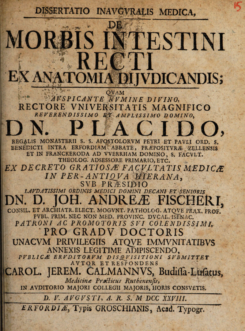 DISSERTATIO INAVGVRALIS MEDICA, •'YL >• j* m 'JA.f IS INTESTINI - , . QVAM AUSPICANTE NEMINE DIVINO, RECTORE VNI VERSIT A TIS MAGNIFICO REVERENDISSIMO Et AMPLISSIMO DOMINO, DN. PLACIDO, REGALIS MONASTERII S. S. AFOSTOLORVM PETRI ET PAVLI ORD. S. BENEDICTI INTRA ERFORDIAM , ABBATE, PR.£PO$ITVR>E -ZELLENSIS ET IN FRANCKERODA AD VVERRHAM DOMINO, S. FACVLT. THEOLOG, ADSESSORE PRIMARIO, ETC. EX DECRETO GRATIOSA? FACVLTATIS MEDIC& IN PER -ANTIQVAWiERANA, ? ■ SVB PR/ES 10IO LAVDAT1SSIMI ORDINIS MEDICI DOMINI DECANI ET SENIORIS DN. D. JOH. ANDREiE FISCHEllI, CONSIL. ET ARCHIATR. ELECT. MOGVNT. PATHOLOG. ATQVE PRAX. PROF. PVBL. PRIM. NEC NON MED. PROVINC. DVCAI,. ISENAC. PATRONI AC PROMOTORIS SVI COLENDlSSlMl, ‘PRO GRADV DOCTORIS UNACVM PRIVILEGIIS ATQVE IMMVNITATIBVS ANNEXIS LEGITIME ADIPISCENDO, PVBL1C/E ERVDITORVM DI S£V ISITI0 NI SVBMITTET AVTOR ETRESPONDENS CAROL. JEREM. CALMANNVS, Budifla-LB&tps, Medicina Pritchcur Ruthenenjii, IN AVDITORIO MAJORI COLLEGII MAJORIS, HORIS CONSVETIS. D. V. AVGVSTI, A. R. S. M DCC XXVIII. ERFORDI&, Typis GROSCHIANIS, Acad. Typogr.