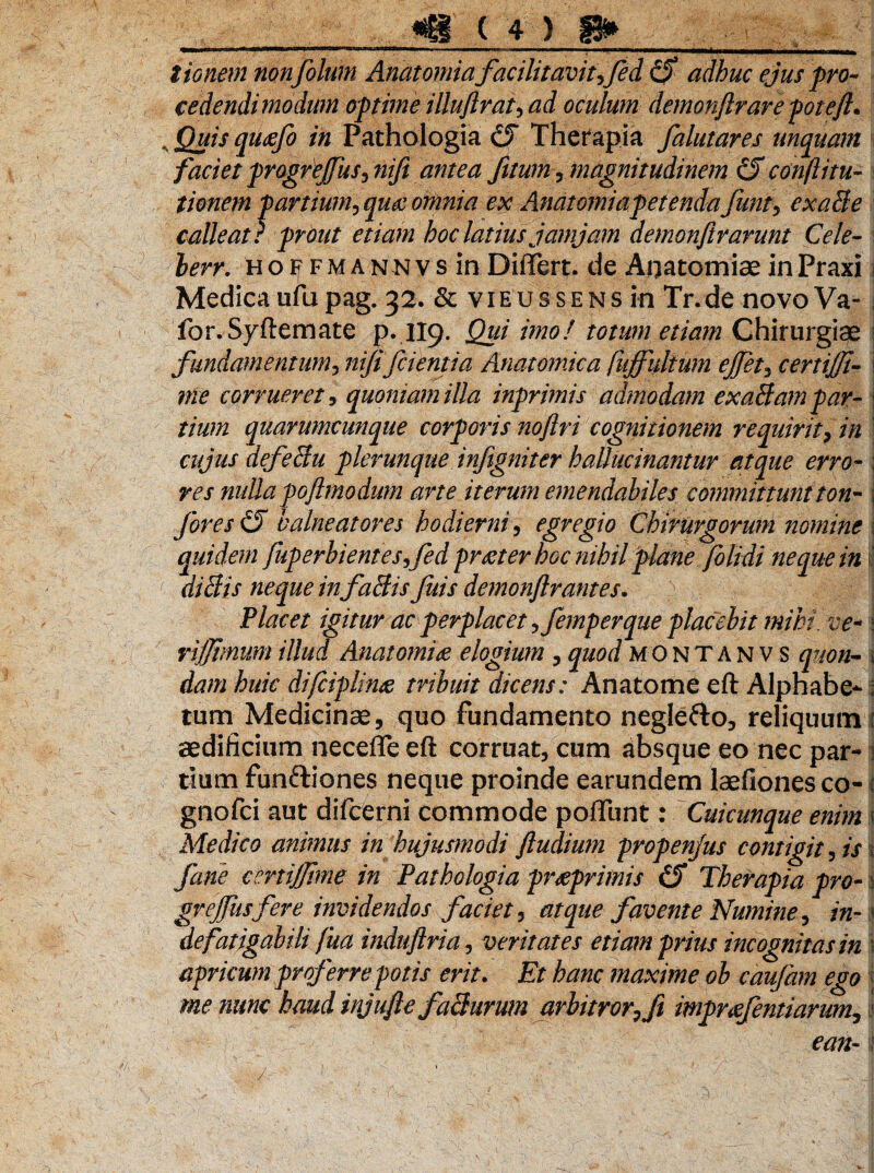 tionem non fotum Anatomiafacilitavit?fed 0 adhuc ejus pro* cedendi modum optime illuftrai, ad oculum demonftrare poteft. , Quis qutffo in Pathologia 0 Therapia falutares unquam faciet progrejfus? nift antea Jitum, magnitudinem 0 confiitu- tionem partium, quae omnia ex Anatomia petenda Junt, exaBe calleat ? prout etiam hoc latius jamjam demonftrarunt Cele- lerr. Hoif fmannvs in Differt, de Anatomia? inPraxi Medica ufu pag. 32. & vieussens in Tr.de novo Va- j for.Syftemate p. 119. Qui imo! totum etiam Chirurgiae fundamentum, nififcientia Anatomica fuffidtum ejfet, certijji- i corrueret, quoniam illa inprimis admodam exaBampar- ;; tium quarumcunque corporis nojlri cognitionem requirit, A : cujus def e Bu plerunque infigniter hallucinantur atque erro-; ?•<?/ nulla poftmodum arte iterum emendabiles committuntton- j fores 0 balneatores hodierni, egregio Chirurgorum nomine j quidem fuperbientes fedprteter hoc nihil plane folidi neque in tj diBis neque in faBis fuis demonftrantes. Placet igitur ac perplacet ?femperque placebit mihi, ve* j rijfmum illud Anatem# elogium , quod MOntanv s quon- i <&?/« huic difciplin# tribuit dicens; Anatome eft Alphabe-; tum Medicinae, quo fundamento negleflo, reliquum i aedilicium neceffe eft corruat, cum absque eo nec par- i tium funfHones neque proinde earundem laefiones co- i gnofci aut difcerni commode poffunt: Cuicunque enim > Medico animus in hujusmodi ftudium propenjus contigit, is I fane certijjime in Pathologia prseprimis 0 Therapia pro- grejfusfere invidendos faciet, atque favente Numine ^ in-1 de fatigabili fua induftria, veritates etiam prius incognitas in i apricum proferre potis erit. Et hanc maxime ob caufam ego \ me nunc haud injufle faBurum arbitror? fi impr#fentiarum, i ean-1 /