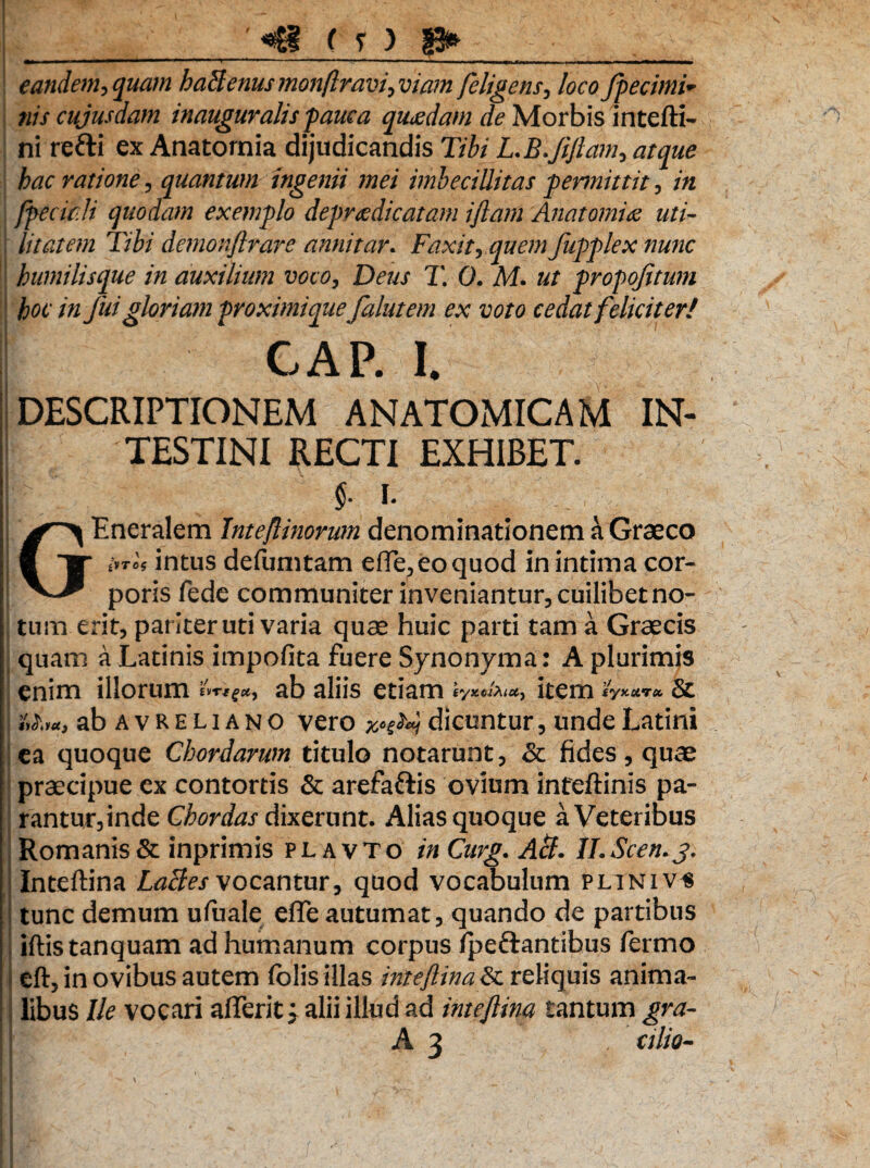 '«B ( r ) 8* m» - —1  11 ••• — — - i 1- - i-i eandem, quam haSenus monftravi, viam feligens, loco fpecimi* nis cujus dam in auguralis pauca quadam de Morbis intefti- ni redi ex Anatornia dijudicandis Tibi L.B.Jifiam, atque hac ratione, quantum ingenii mei imbecillitas permittit, in [feciali quodam exemflo deprcedicatam iftam Anatornia uti¬ litatem Tibi demonftrare annitar. Faxit, quem fupplex nunc humilisque in auxilium voco, Deus T. 0. M. ut propojitum hoc in Juigloriam proximi quefalutem ex voto cedat feliciter! CAP. I. DESCRIPTIONEM ANATOMICAM IN¬ TESTINI RECTI EXHIBET. | - I 1 GEneralem tnteftinorian denominationem a Graeco i'yri, intus defumtam efle^eoquod in intima cor¬ poris fede communiter inveniantur, cuilibet no¬ tum erit, pariter uti varia quae huic parti tam a Graecis quam a Latinis impolita fuere Synonyma: A plurimis enim illorum ab aliis etiam item «W** & ni,u, ab avreliano vero xnty dicuntur, unde Latini ea quoque Chordarum titulo notarunt, & fides, quae praecipue ex contortis & arefaftis ovium infeftinis pa¬ rantur, inde Chordas dixerunt. Alias quoque a Veteribus Romanis & inprimis plavto in Curg. Aci. ILScen.j. Inteftina LaBes vocantur, quod vocabulum plini v^ tunc demum ufuale efle autumat, quando de partibus iftistanquam ad humanum corpus Ipeftantibus fermo eft, in ovibus autem folis illas inteftina reliquis anima¬ libus Ile vocari affer it; alii illud ad inteftina tantum gra- A 3 , cilio-